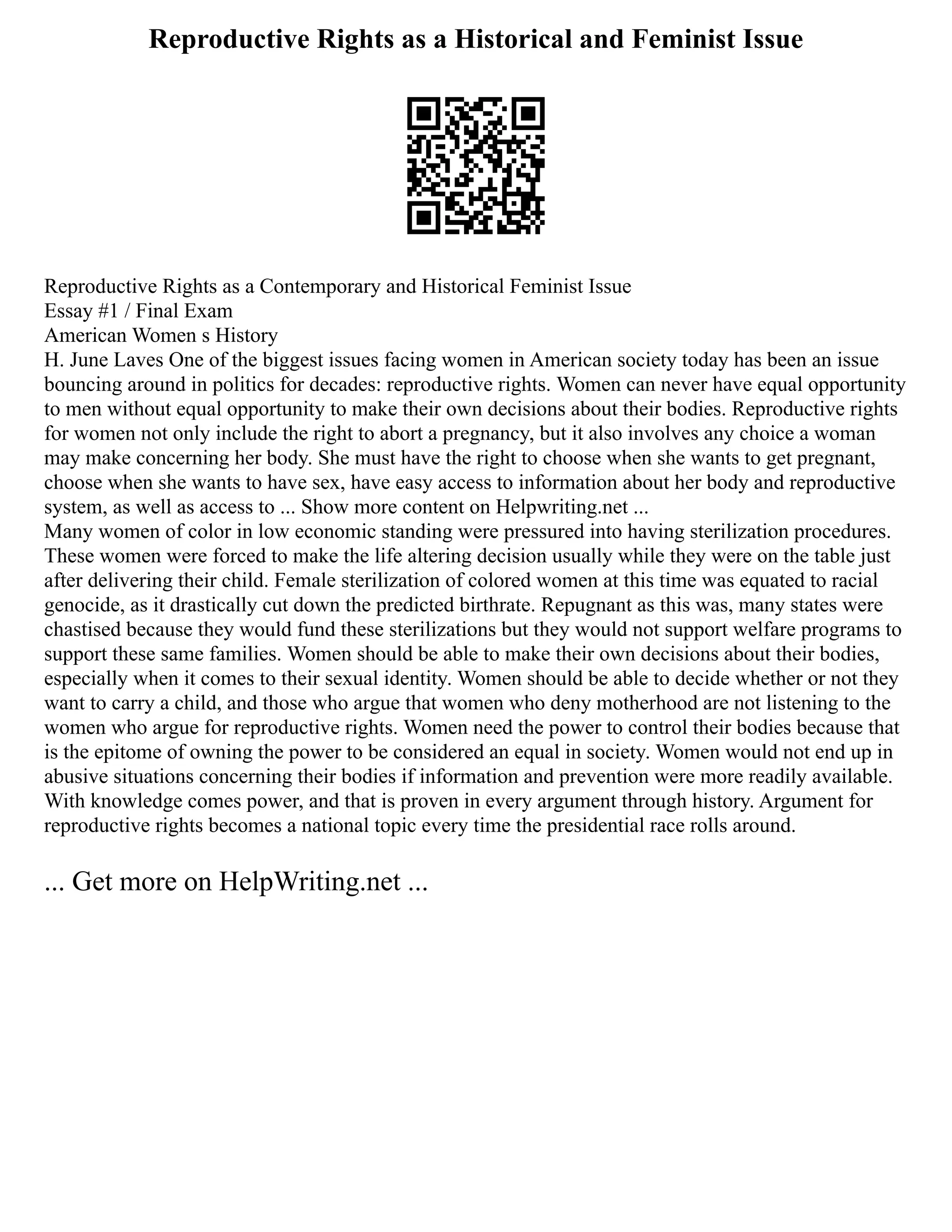 Reproductive Rights as a Historical and Feminist Issue
Reproductive Rights as a Contemporary and Historical Feminist Issue
Essay #1 / Final Exam
American Women s History
H. June Laves One of the biggest issues facing women in American society today has been an issue
bouncing around in politics for decades: reproductive rights. Women can never have equal opportunity
to men without equal opportunity to make their own decisions about their bodies. Reproductive rights
for women not only include the right to abort a pregnancy, but it also involves any choice a woman
may make concerning her body. She must have the right to choose when she wants to get pregnant,
choose when she wants to have sex, have easy access to information about her body and reproductive
system, as well as access to ... Show more content on Helpwriting.net ...
Many women of color in low economic standing were pressured into having sterilization procedures.
These women were forced to make the life altering decision usually while they were on the table just
after delivering their child. Female sterilization of colored women at this time was equated to racial
genocide, as it drastically cut down the predicted birthrate. Repugnant as this was, many states were
chastised because they would fund these sterilizations but they would not support welfare programs to
support these same families. Women should be able to make their own decisions about their bodies,
especially when it comes to their sexual identity. Women should be able to decide whether or not they
want to carry a child, and those who argue that women who deny motherhood are not listening to the
women who argue for reproductive rights. Women need the power to control their bodies because that
is the epitome of owning the power to be considered an equal in society. Women would not end up in
abusive situations concerning their bodies if information and prevention were more readily available.
With knowledge comes power, and that is proven in every argument through history. Argument for
reproductive rights becomes a national topic every time the presidential race rolls around.
... Get more on HelpWriting.net ...
 