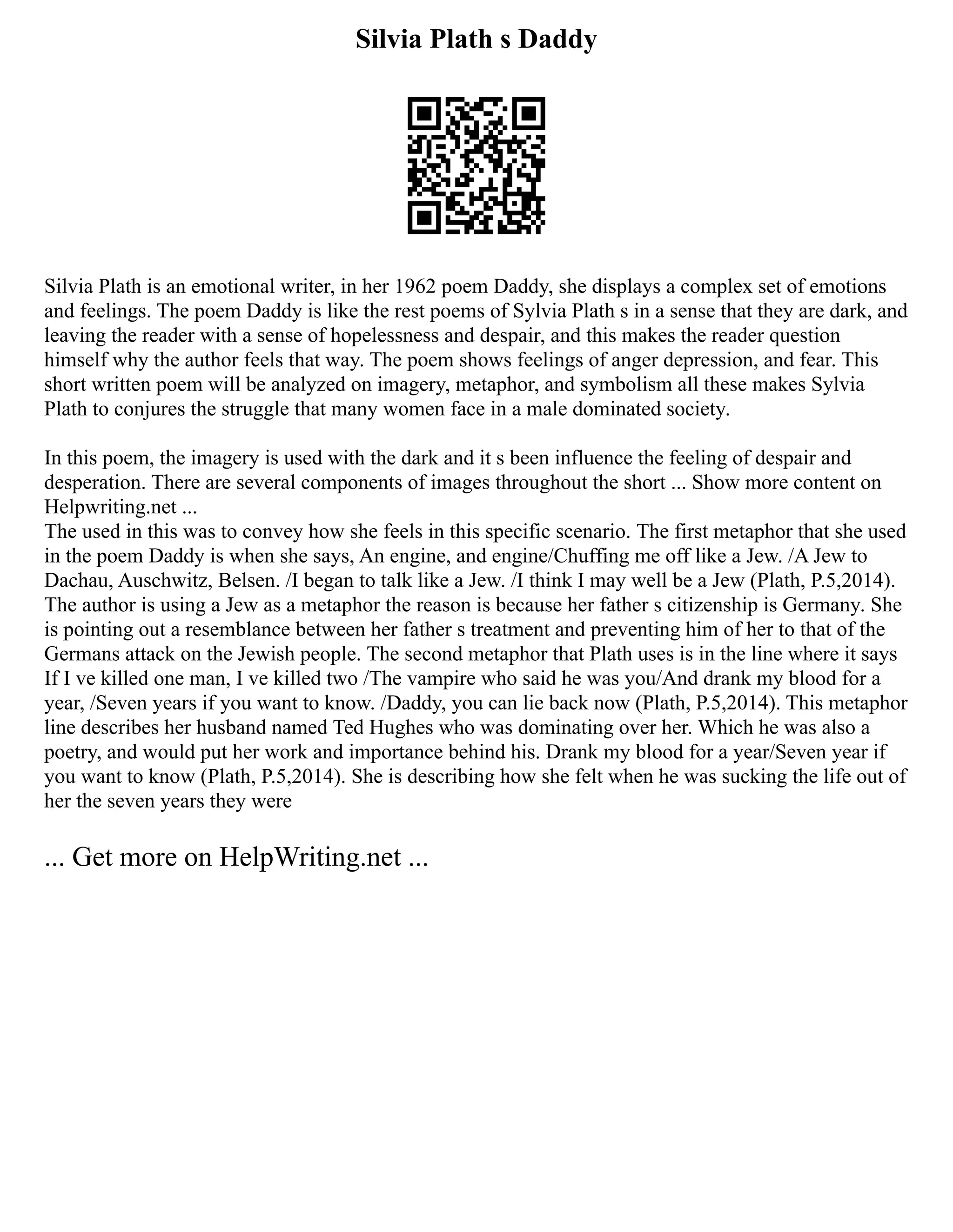 Silvia Plath s Daddy
Silvia Plath is an emotional writer, in her 1962 poem Daddy, she displays a complex set of emotions
and feelings. The poem Daddy is like the rest poems of Sylvia Plath s in a sense that they are dark, and
leaving the reader with a sense of hopelessness and despair, and this makes the reader question
himself why the author feels that way. The poem shows feelings of anger depression, and fear. This
short written poem will be analyzed on imagery, metaphor, and symbolism all these makes Sylvia
Plath to conjures the struggle that many women face in a male dominated society.
In this poem, the imagery is used with the dark and it s been influence the feeling of despair and
desperation. There are several components of images throughout the short ... Show more content on
Helpwriting.net ...
The used in this was to convey how she feels in this specific scenario. The first metaphor that she used
in the poem Daddy is when she says, An engine, and engine/Chuffing me off like a Jew. /A Jew to
Dachau, Auschwitz, Belsen. /I began to talk like a Jew. /I think I may well be a Jew (Plath, P.5,2014).
The author is using a Jew as a metaphor the reason is because her father s citizenship is Germany. She
is pointing out a resemblance between her father s treatment and preventing him of her to that of the
Germans attack on the Jewish people. The second metaphor that Plath uses is in the line where it says
If I ve killed one man, I ve killed two /The vampire who said he was you/And drank my blood for a
year, /Seven years if you want to know. /Daddy, you can lie back now (Plath, P.5,2014). This metaphor
line describes her husband named Ted Hughes who was dominating over her. Which he was also a
poetry, and would put her work and importance behind his. Drank my blood for a year/Seven year if
you want to know (Plath, P.5,2014). She is describing how she felt when he was sucking the life out of
her the seven years they were
... Get more on HelpWriting.net ...
 