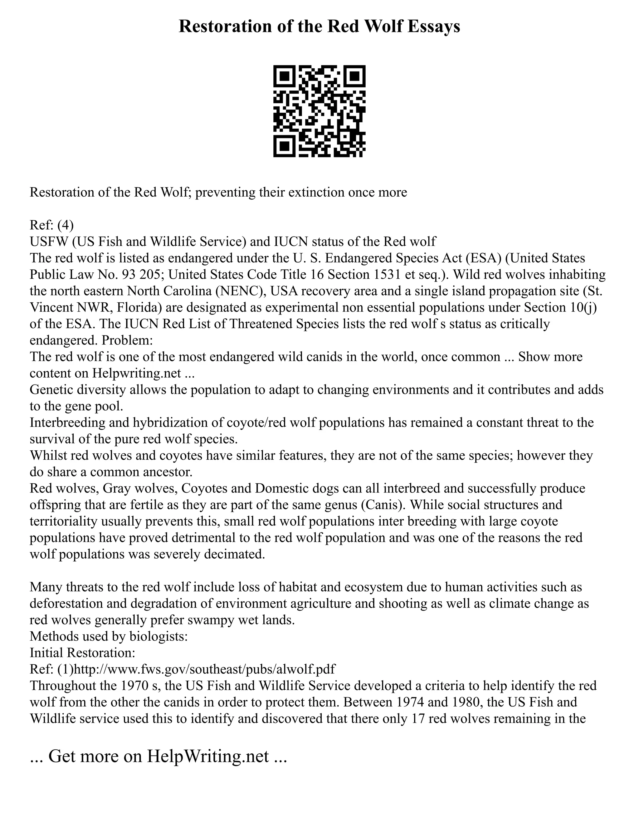 Restoration of the Red Wolf Essays
Restoration of the Red Wolf; preventing their extinction once more
Ref: (4)
USFW (US Fish and Wildlife Service) and IUCN status of the Red wolf
The red wolf is listed as endangered under the U. S. Endangered Species Act (ESA) (United States
Public Law No. 93 205; United States Code Title 16 Section 1531 et seq.). Wild red wolves inhabiting
the north eastern North Carolina (NENC), USA recovery area and a single island propagation site (St.
Vincent NWR, Florida) are designated as experimental non essential populations under Section 10(j)
of the ESA. The IUCN Red List of Threatened Species lists the red wolf s status as critically
endangered. Problem:
The red wolf is one of the most endangered wild canids in the world, once common ... Show more
content on Helpwriting.net ...
Genetic diversity allows the population to adapt to changing environments and it contributes and adds
to the gene pool.
Interbreeding and hybridization of coyote/red wolf populations has remained a constant threat to the
survival of the pure red wolf species.
Whilst red wolves and coyotes have similar features, they are not of the same species; however they
do share a common ancestor.
Red wolves, Gray wolves, Coyotes and Domestic dogs can all interbreed and successfully produce
offspring that are fertile as they are part of the same genus (Canis). While social structures and
territoriality usually prevents this, small red wolf populations inter breeding with large coyote
populations have proved detrimental to the red wolf population and was one of the reasons the red
wolf populations was severely decimated.
Many threats to the red wolf include loss of habitat and ecosystem due to human activities such as
deforestation and degradation of environment agriculture and shooting as well as climate change as
red wolves generally prefer swampy wet lands.
Methods used by biologists:
Initial Restoration:
Ref: (1)http://www.fws.gov/southeast/pubs/alwolf.pdf
Throughout the 1970 s, the US Fish and Wildlife Service developed a criteria to help identify the red
wolf from the other the canids in order to protect them. Between 1974 and 1980, the US Fish and
Wildlife service used this to identify and discovered that there only 17 red wolves remaining in the
... Get more on HelpWriting.net ...
 