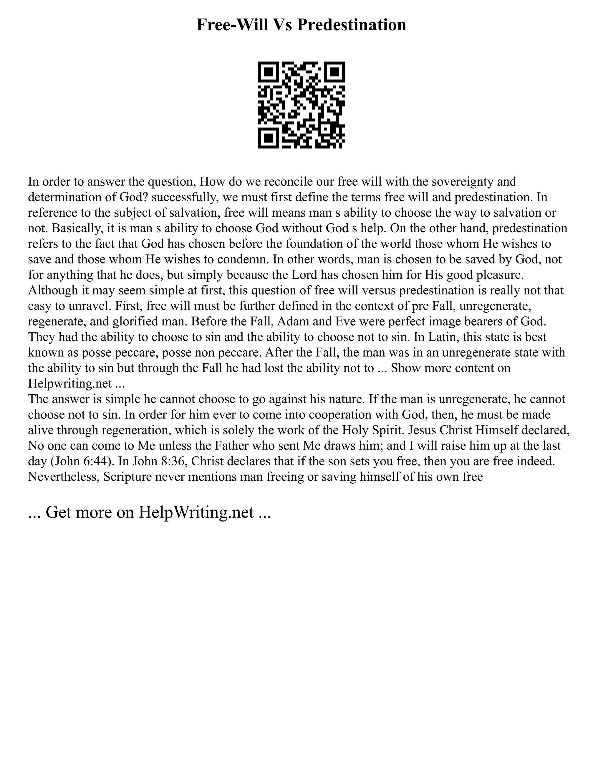 Free-Will Vs Predestination
In order to answer the question, How do we reconcile our free will with the sovereignty and
determination of God? successfully, we must first define the terms free will and predestination. In
reference to the subject of salvation, free will means man s ability to choose the way to salvation or
not. Basically, it is man s ability to choose God without God s help. On the other hand, predestination
refers to the fact that God has chosen before the foundation of the world those whom He wishes to
save and those whom He wishes to condemn. In other words, man is chosen to be saved by God, not
for anything that he does, but simply because the Lord has chosen him for His good pleasure.
Although it may seem simple at first, this question of free will versus predestination is really not that
easy to unravel. First, free will must be further defined in the context of pre Fall, unregenerate,
regenerate, and glorified man. Before the Fall, Adam and Eve were perfect image bearers of God.
They had the ability to choose to sin and the ability to choose not to sin. In Latin, this state is best
known as posse peccare, posse non peccare. After the Fall, the man was in an unregenerate state with
the ability to sin but through the Fall he had lost the ability not to ... Show more content on
Helpwriting.net ...
The answer is simple he cannot choose to go against his nature. If the man is unregenerate, he cannot
choose not to sin. In order for him ever to come into cooperation with God, then, he must be made
alive through regeneration, which is solely the work of the Holy Spirit. Jesus Christ Himself declared,
No one can come to Me unless the Father who sent Me draws him; and I will raise him up at the last
day (John 6:44). In John 8:36, Christ declares that if the son sets you free, then you are free indeed.
Nevertheless, Scripture never mentions man freeing or saving himself of his own free
... Get more on HelpWriting.net ...
 