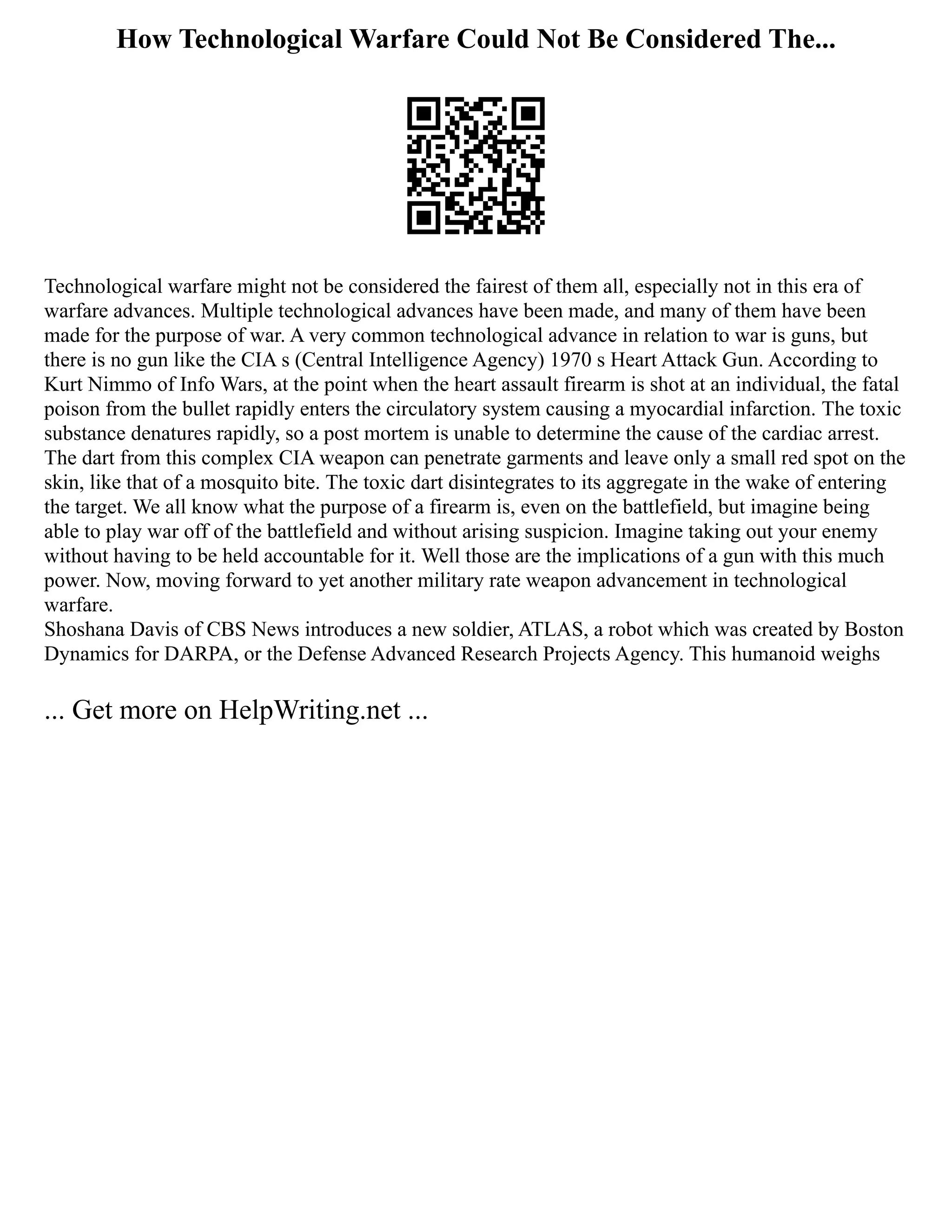 How Technological Warfare Could Not Be Considered The...
Technological warfare might not be considered the fairest of them all, especially not in this era of
warfare advances. Multiple technological advances have been made, and many of them have been
made for the purpose of war. A very common technological advance in relation to war is guns, but
there is no gun like the CIA s (Central Intelligence Agency) 1970 s Heart Attack Gun. According to
Kurt Nimmo of Info Wars, at the point when the heart assault firearm is shot at an individual, the fatal
poison from the bullet rapidly enters the circulatory system causing a myocardial infarction. The toxic
substance denatures rapidly, so a post mortem is unable to determine the cause of the cardiac arrest.
The dart from this complex CIA weapon can penetrate garments and leave only a small red spot on the
skin, like that of a mosquito bite. The toxic dart disintegrates to its aggregate in the wake of entering
the target. We all know what the purpose of a firearm is, even on the battlefield, but imagine being
able to play war off of the battlefield and without arising suspicion. Imagine taking out your enemy
without having to be held accountable for it. Well those are the implications of a gun with this much
power. Now, moving forward to yet another military rate weapon advancement in technological
warfare.
Shoshana Davis of CBS News introduces a new soldier, ATLAS, a robot which was created by Boston
Dynamics for DARPA, or the Defense Advanced Research Projects Agency. This humanoid weighs
... Get more on HelpWriting.net ...
 