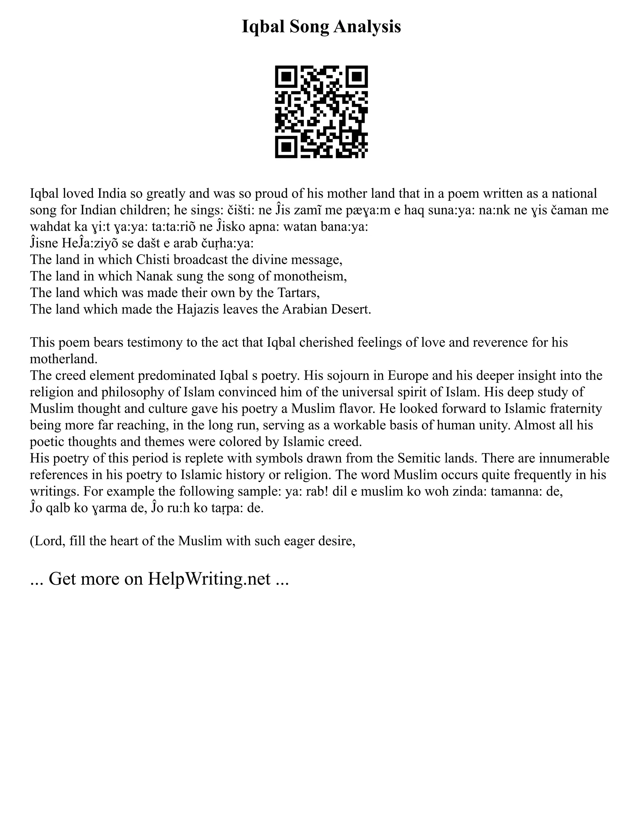 Iqbal Song Analysis
Iqbal loved India so greatly and was so proud of his mother land that in a poem written as a national
song for Indian children; he sings: čišti: ne Ĵis zamĩ me pӕɣa:m e haq suna:ya: na:nk ne ɣis čaman me
wahdat ka ɣi:t ɣa:ya: ta:ta:riõ ne Ĵisko apna: watan bana:ya:
Ĵisne HeĴa:ziyõ se dašt e arab čuṛha:ya:
The land in which Chisti broadcast the divine message,
The land in which Nanak sung the song of monotheism,
The land which was made their own by the Tartars,
The land which made the Hajazis leaves the Arabian Desert.
This poem bears testimony to the act that Iqbal cherished feelings of love and reverence for his
motherland.
The creed element predominated Iqbal s poetry. His sojourn in Europe and his deeper insight into the
religion and philosophy of Islam convinced him of the universal spirit of Islam. His deep study of
Muslim thought and culture gave his poetry a Muslim flavor. He looked forward to Islamic fraternity
being more far reaching, in the long run, serving as a workable basis of human unity. Almost all his
poetic thoughts and themes were colored by Islamic creed.
His poetry of this period is replete with symbols drawn from the Semitic lands. There are innumerable
references in his poetry to Islamic history or religion. The word Muslim occurs quite frequently in his
writings. For example the following sample: ya: rab! dil e muslim ko woh zinda: tamanna: de,
Ĵo qalb ko ɣarma de, Ĵo ru:h ko taṛpa: de.
(Lord, fill the heart of the Muslim with such eager desire,
... Get more on HelpWriting.net ...
 