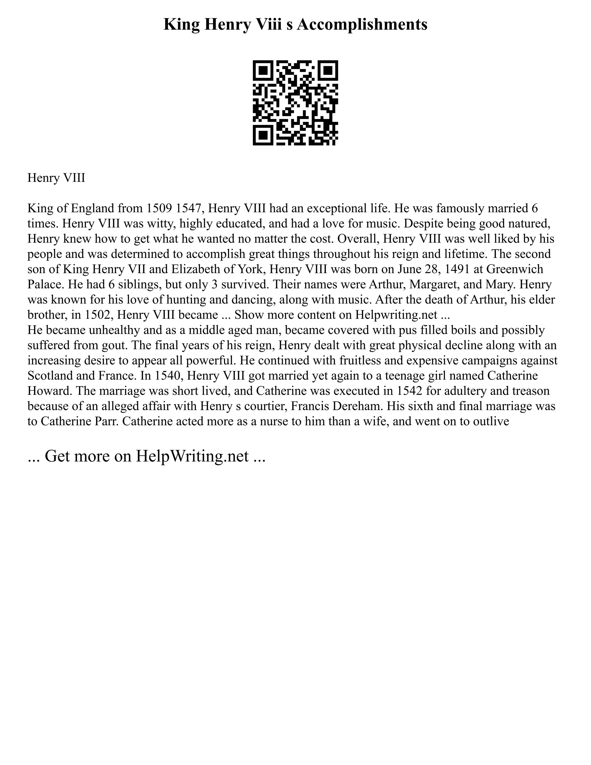 King Henry Viii s Accomplishments
Henry VIII
King of England from 1509 1547, Henry VIII had an exceptional life. He was famously married 6
times. Henry VIII was witty, highly educated, and had a love for music. Despite being good natured,
Henry knew how to get what he wanted no matter the cost. Overall, Henry VIII was well liked by his
people and was determined to accomplish great things throughout his reign and lifetime. The second
son of King Henry VII and Elizabeth of York, Henry VIII was born on June 28, 1491 at Greenwich
Palace. He had 6 siblings, but only 3 survived. Their names were Arthur, Margaret, and Mary. Henry
was known for his love of hunting and dancing, along with music. After the death of Arthur, his elder
brother, in 1502, Henry VIII became ... Show more content on Helpwriting.net ...
He became unhealthy and as a middle aged man, became covered with pus filled boils and possibly
suffered from gout. The final years of his reign, Henry dealt with great physical decline along with an
increasing desire to appear all powerful. He continued with fruitless and expensive campaigns against
Scotland and France. In 1540, Henry VIII got married yet again to a teenage girl named Catherine
Howard. The marriage was short lived, and Catherine was executed in 1542 for adultery and treason
because of an alleged affair with Henry s courtier, Francis Dereham. His sixth and final marriage was
to Catherine Parr. Catherine acted more as a nurse to him than a wife, and went on to outlive
... Get more on HelpWriting.net ...
 