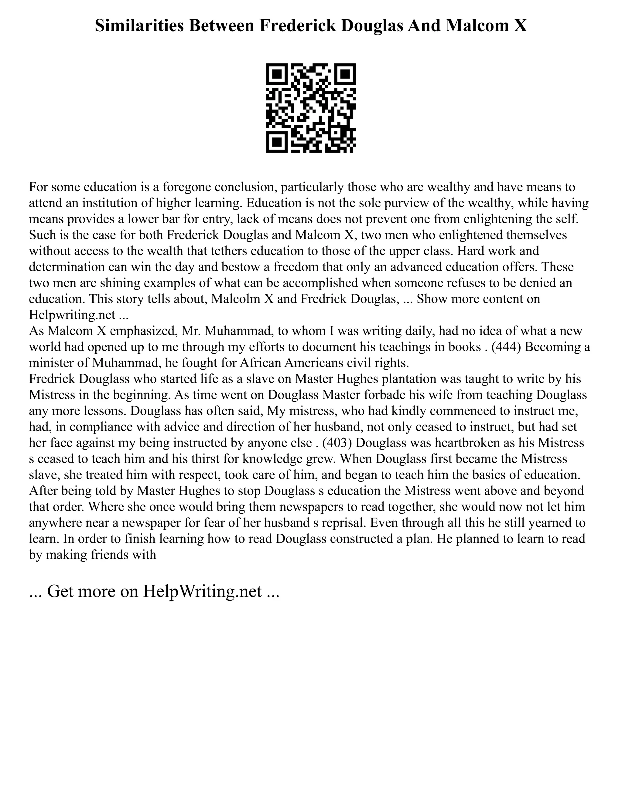 Similarities Between Frederick Douglas And Malcom X
For some education is a foregone conclusion, particularly those who are wealthy and have means to
attend an institution of higher learning. Education is not the sole purview of the wealthy, while having
means provides a lower bar for entry, lack of means does not prevent one from enlightening the self.
Such is the case for both Frederick Douglas and Malcom X, two men who enlightened themselves
without access to the wealth that tethers education to those of the upper class. Hard work and
determination can win the day and bestow a freedom that only an advanced education offers. These
two men are shining examples of what can be accomplished when someone refuses to be denied an
education. This story tells about, Malcolm X and Fredrick Douglas, ... Show more content on
Helpwriting.net ...
As Malcom X emphasized, Mr. Muhammad, to whom I was writing daily, had no idea of what a new
world had opened up to me through my efforts to document his teachings in books . (444) Becoming a
minister of Muhammad, he fought for African Americans civil rights.
Fredrick Douglass who started life as a slave on Master Hughes plantation was taught to write by his
Mistress in the beginning. As time went on Douglass Master forbade his wife from teaching Douglass
any more lessons. Douglass has often said, My mistress, who had kindly commenced to instruct me,
had, in compliance with advice and direction of her husband, not only ceased to instruct, but had set
her face against my being instructed by anyone else . (403) Douglass was heartbroken as his Mistress
s ceased to teach him and his thirst for knowledge grew. When Douglass first became the Mistress
slave, she treated him with respect, took care of him, and began to teach him the basics of education.
After being told by Master Hughes to stop Douglass s education the Mistress went above and beyond
that order. Where she once would bring them newspapers to read together, she would now not let him
anywhere near a newspaper for fear of her husband s reprisal. Even through all this he still yearned to
learn. In order to finish learning how to read Douglass constructed a plan. He planned to learn to read
by making friends with
... Get more on HelpWriting.net ...
 