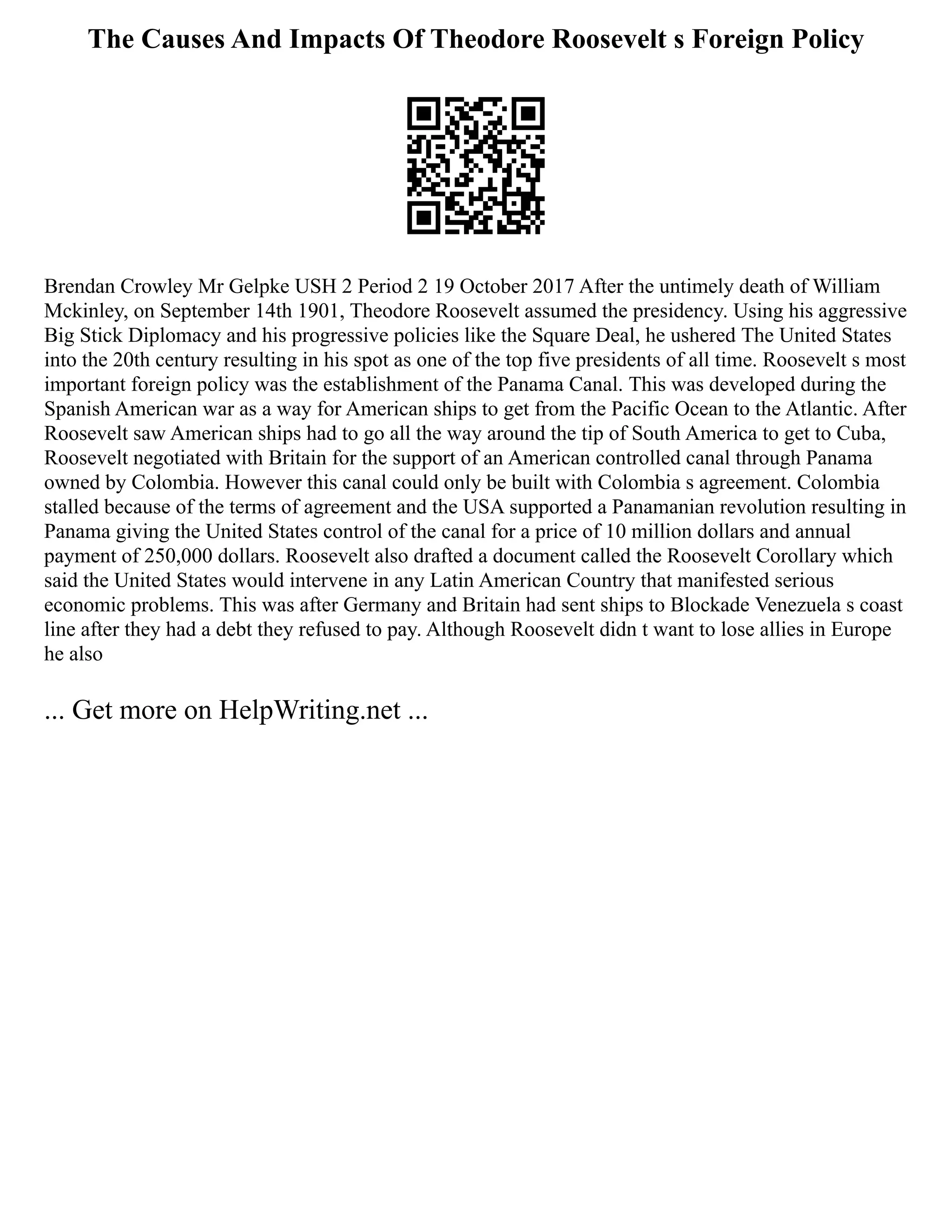 The Causes And Impacts Of Theodore Roosevelt s Foreign Policy
Brendan Crowley Mr Gelpke USH 2 Period 2 19 October 2017 After the untimely death of William
Mckinley, on September 14th 1901, Theodore Roosevelt assumed the presidency. Using his aggressive
Big Stick Diplomacy and his progressive policies like the Square Deal, he ushered The United States
into the 20th century resulting in his spot as one of the top five presidents of all time. Roosevelt s most
important foreign policy was the establishment of the Panama Canal. This was developed during the
Spanish American war as a way for American ships to get from the Pacific Ocean to the Atlantic. After
Roosevelt saw American ships had to go all the way around the tip of South America to get to Cuba,
Roosevelt negotiated with Britain for the support of an American controlled canal through Panama
owned by Colombia. However this canal could only be built with Colombia s agreement. Colombia
stalled because of the terms of agreement and the USA supported a Panamanian revolution resulting in
Panama giving the United States control of the canal for a price of 10 million dollars and annual
payment of 250,000 dollars. Roosevelt also drafted a document called the Roosevelt Corollary which
said the United States would intervene in any Latin American Country that manifested serious
economic problems. This was after Germany and Britain had sent ships to Blockade Venezuela s coast
line after they had a debt they refused to pay. Although Roosevelt didn t want to lose allies in Europe
he also
... Get more on HelpWriting.net ...
 