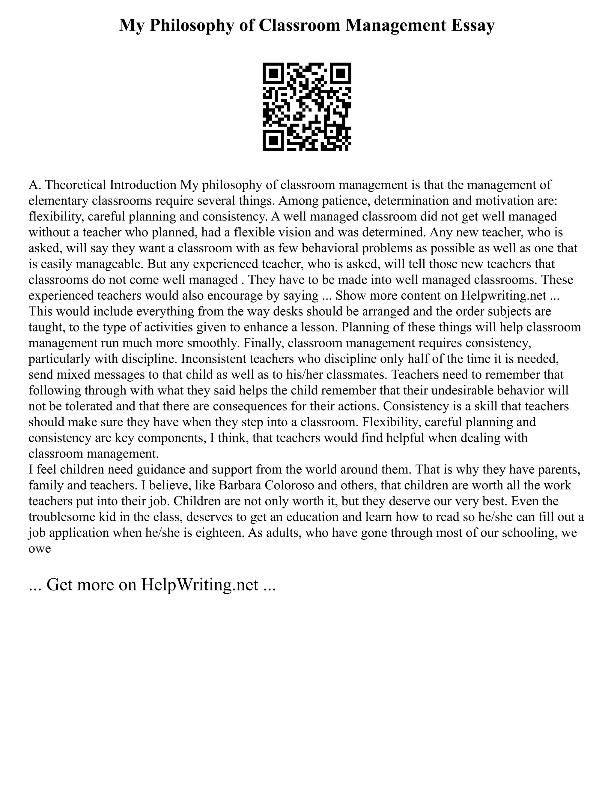 My Philosophy of Classroom Management Essay
A. Theoretical Introduction My philosophy of classroom management is that the management of
elementary classrooms require several things. Among patience, determination and motivation are:
flexibility, careful planning and consistency. A well managed classroom did not get well managed
without a teacher who planned, had a flexible vision and was determined. Any new teacher, who is
asked, will say they want a classroom with as few behavioral problems as possible as well as one that
is easily manageable. But any experienced teacher, who is asked, will tell those new teachers that
classrooms do not come well managed . They have to be made into well managed classrooms. These
experienced teachers would also encourage by saying ... Show more content on Helpwriting.net ...
This would include everything from the way desks should be arranged and the order subjects are
taught, to the type of activities given to enhance a lesson. Planning of these things will help classroom
management run much more smoothly. Finally, classroom management requires consistency,
particularly with discipline. Inconsistent teachers who discipline only half of the time it is needed,
send mixed messages to that child as well as to his/her classmates. Teachers need to remember that
following through with what they said helps the child remember that their undesirable behavior will
not be tolerated and that there are consequences for their actions. Consistency is a skill that teachers
should make sure they have when they step into a classroom. Flexibility, careful planning and
consistency are key components, I think, that teachers would find helpful when dealing with
classroom management.
I feel children need guidance and support from the world around them. That is why they have parents,
family and teachers. I believe, like Barbara Coloroso and others, that children are worth all the work
teachers put into their job. Children are not only worth it, but they deserve our very best. Even the
troublesome kid in the class, deserves to get an education and learn how to read so he/she can fill out a
job application when he/she is eighteen. As adults, who have gone through most of our schooling, we
owe
... Get more on HelpWriting.net ...
 