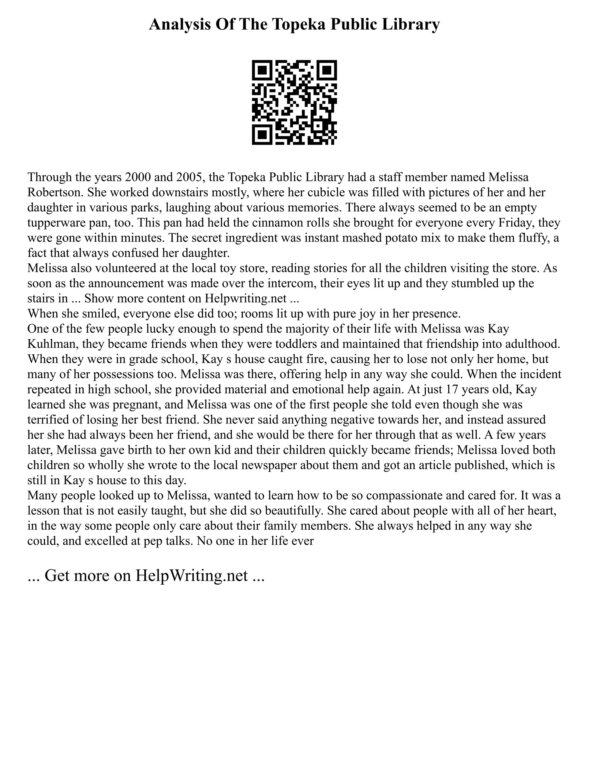 Analysis Of The Topeka Public Library
Through the years 2000 and 2005, the Topeka Public Library had a staff member named Melissa
Robertson. She worked downstairs mostly, where her cubicle was filled with pictures of her and her
daughter in various parks, laughing about various memories. There always seemed to be an empty
tupperware pan, too. This pan had held the cinnamon rolls she brought for everyone every Friday, they
were gone within minutes. The secret ingredient was instant mashed potato mix to make them fluffy, a
fact that always confused her daughter.
Melissa also volunteered at the local toy store, reading stories for all the children visiting the store. As
soon as the announcement was made over the intercom, their eyes lit up and they stumbled up the
stairs in ... Show more content on Helpwriting.net ...
When she smiled, everyone else did too; rooms lit up with pure joy in her presence.
One of the few people lucky enough to spend the majority of their life with Melissa was Kay
Kuhlman, they became friends when they were toddlers and maintained that friendship into adulthood.
When they were in grade school, Kay s house caught fire, causing her to lose not only her home, but
many of her possessions too. Melissa was there, offering help in any way she could. When the incident
repeated in high school, she provided material and emotional help again. At just 17 years old, Kay
learned she was pregnant, and Melissa was one of the first people she told even though she was
terrified of losing her best friend. She never said anything negative towards her, and instead assured
her she had always been her friend, and she would be there for her through that as well. A few years
later, Melissa gave birth to her own kid and their children quickly became friends; Melissa loved both
children so wholly she wrote to the local newspaper about them and got an article published, which is
still in Kay s house to this day.
Many people looked up to Melissa, wanted to learn how to be so compassionate and cared for. It was a
lesson that is not easily taught, but she did so beautifully. She cared about people with all of her heart,
in the way some people only care about their family members. She always helped in any way she
could, and excelled at pep talks. No one in her life ever
... Get more on HelpWriting.net ...
 