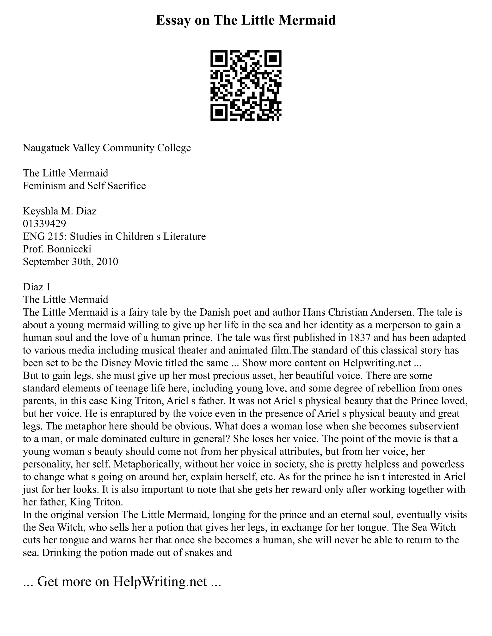 Essay on The Little Mermaid
Naugatuck Valley Community College
The Little Mermaid
Feminism and Self Sacrifice
Keyshla M. Diaz
01339429
ENG 215: Studies in Children s Literature
Prof. Bonniecki
September 30th, 2010
Diaz 1
The Little Mermaid
The Little Mermaid is a fairy tale by the Danish poet and author Hans Christian Andersen. The tale is
about a young mermaid willing to give up her life in the sea and her identity as a merperson to gain a
human soul and the love of a human prince. The tale was first published in 1837 and has been adapted
to various media including musical theater and animated film.The standard of this classical story has
been set to be the Disney Movie titled the same ... Show more content on Helpwriting.net ...
But to gain legs, she must give up her most precious asset, her beautiful voice. There are some
standard elements of teenage life here, including young love, and some degree of rebellion from ones
parents, in this case King Triton, Ariel s father. It was not Ariel s physical beauty that the Prince loved,
but her voice. He is enraptured by the voice even in the presence of Ariel s physical beauty and great
legs. The metaphor here should be obvious. What does a woman lose when she becomes subservient
to a man, or male dominated culture in general? She loses her voice. The point of the movie is that a
young woman s beauty should come not from her physical attributes, but from her voice, her
personality, her self. Metaphorically, without her voice in society, she is pretty helpless and powerless
to change what s going on around her, explain herself, etc. As for the prince he isn t interested in Ariel
just for her looks. It is also important to note that she gets her reward only after working together with
her father, King Triton.
In the original version The Little Mermaid, longing for the prince and an eternal soul, eventually visits
the Sea Witch, who sells her a potion that gives her legs, in exchange for her tongue. The Sea Witch
cuts her tongue and warns her that once she becomes a human, she will never be able to return to the
sea. Drinking the potion made out of snakes and
... Get more on HelpWriting.net ...
 