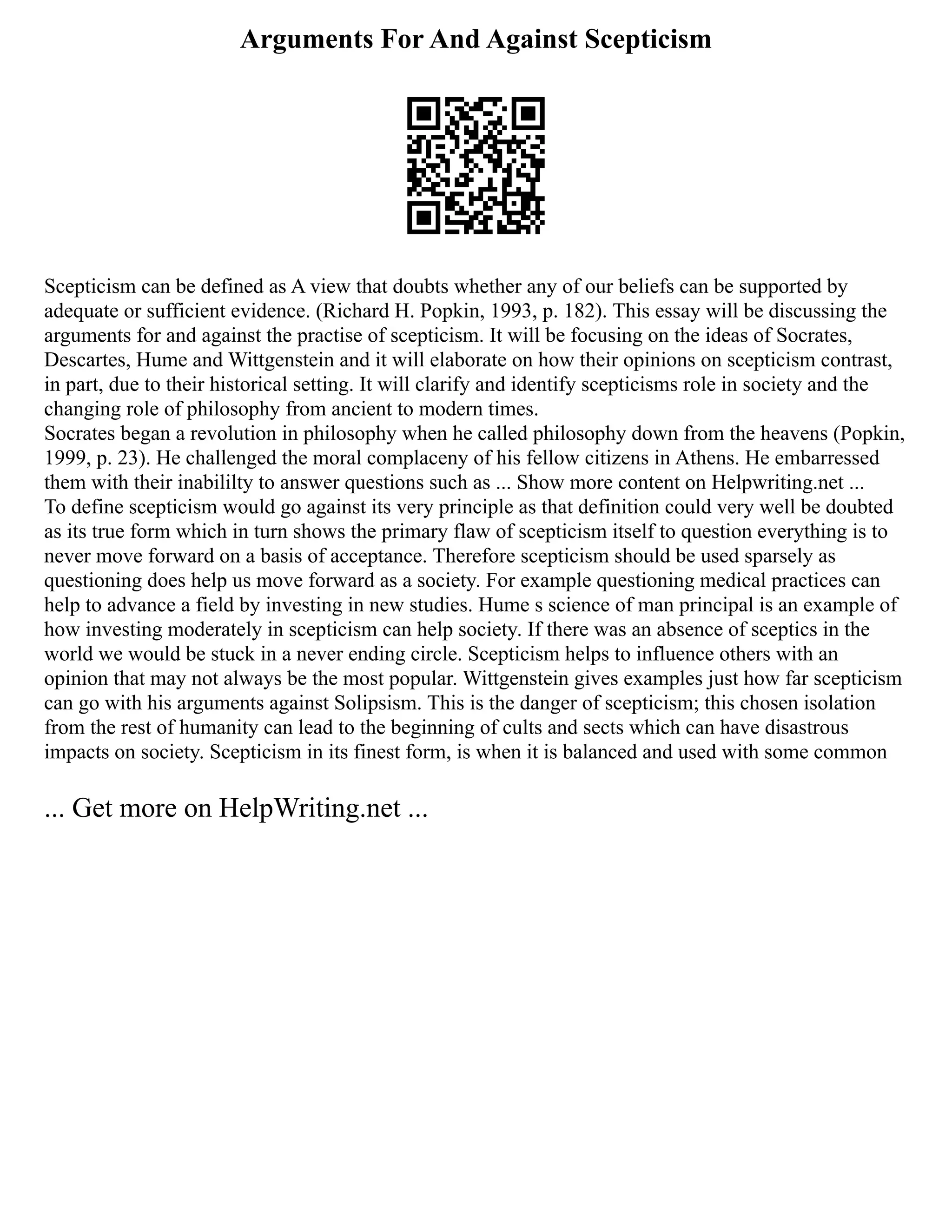 Arguments For And Against Scepticism
Scepticism can be defined as A view that doubts whether any of our beliefs can be supported by
adequate or sufficient evidence. (Richard H. Popkin, 1993, p. 182). This essay will be discussing the
arguments for and against the practise of scepticism. It will be focusing on the ideas of Socrates,
Descartes, Hume and Wittgenstein and it will elaborate on how their opinions on scepticism contrast,
in part, due to their historical setting. It will clarify and identify scepticisms role in society and the
changing role of philosophy from ancient to modern times.
Socrates began a revolution in philosophy when he called philosophy down from the heavens (Popkin,
1999, p. 23). He challenged the moral complaceny of his fellow citizens in Athens. He embarressed
them with their inabililty to answer questions such as ... Show more content on Helpwriting.net ...
To define scepticism would go against its very principle as that definition could very well be doubted
as its true form which in turn shows the primary flaw of scepticism itself to question everything is to
never move forward on a basis of acceptance. Therefore scepticism should be used sparsely as
questioning does help us move forward as a society. For example questioning medical practices can
help to advance a field by investing in new studies. Hume s science of man principal is an example of
how investing moderately in scepticism can help society. If there was an absence of sceptics in the
world we would be stuck in a never ending circle. Scepticism helps to influence others with an
opinion that may not always be the most popular. Wittgenstein gives examples just how far scepticism
can go with his arguments against Solipsism. This is the danger of scepticism; this chosen isolation
from the rest of humanity can lead to the beginning of cults and sects which can have disastrous
impacts on society. Scepticism in its finest form, is when it is balanced and used with some common
... Get more on HelpWriting.net ...
 