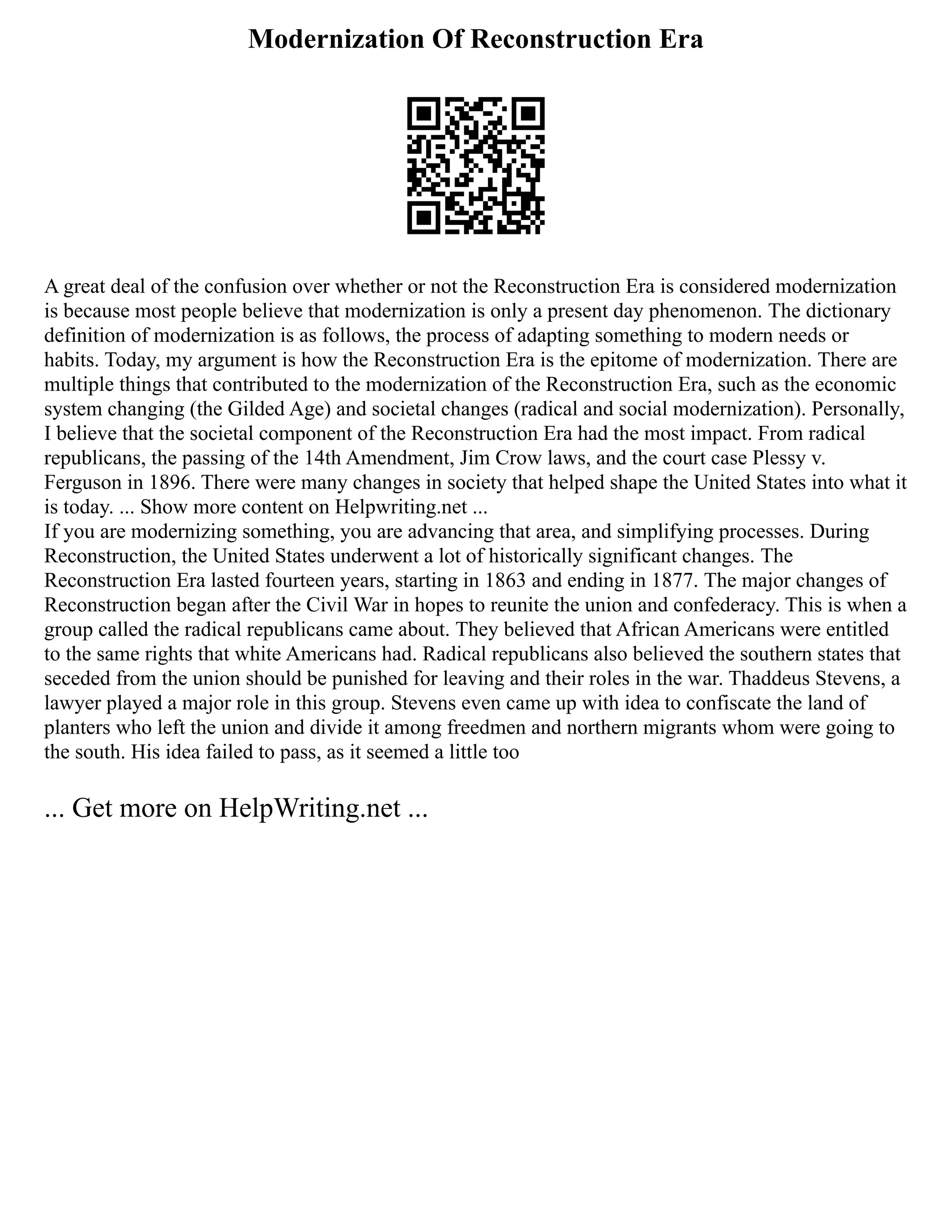 Modernization Of Reconstruction Era
A great deal of the confusion over whether or not the Reconstruction Era is considered modernization
is because most people believe that modernization is only a present day phenomenon. The dictionary
definition of modernization is as follows, the process of adapting something to modern needs or
habits. Today, my argument is how the Reconstruction Era is the epitome of modernization. There are
multiple things that contributed to the modernization of the Reconstruction Era, such as the economic
system changing (the Gilded Age) and societal changes (radical and social modernization). Personally,
I believe that the societal component of the Reconstruction Era had the most impact. From radical
republicans, the passing of the 14th Amendment, Jim Crow laws, and the court case Plessy v.
Ferguson in 1896. There were many changes in society that helped shape the United States into what it
is today. ... Show more content on Helpwriting.net ...
If you are modernizing something, you are advancing that area, and simplifying processes. During
Reconstruction, the United States underwent a lot of historically significant changes. The
Reconstruction Era lasted fourteen years, starting in 1863 and ending in 1877. The major changes of
Reconstruction began after the Civil War in hopes to reunite the union and confederacy. This is when a
group called the radical republicans came about. They believed that African Americans were entitled
to the same rights that white Americans had. Radical republicans also believed the southern states that
seceded from the union should be punished for leaving and their roles in the war. Thaddeus Stevens, a
lawyer played a major role in this group. Stevens even came up with idea to confiscate the land of
planters who left the union and divide it among freedmen and northern migrants whom were going to
the south. His idea failed to pass, as it seemed a little too
... Get more on HelpWriting.net ...
 