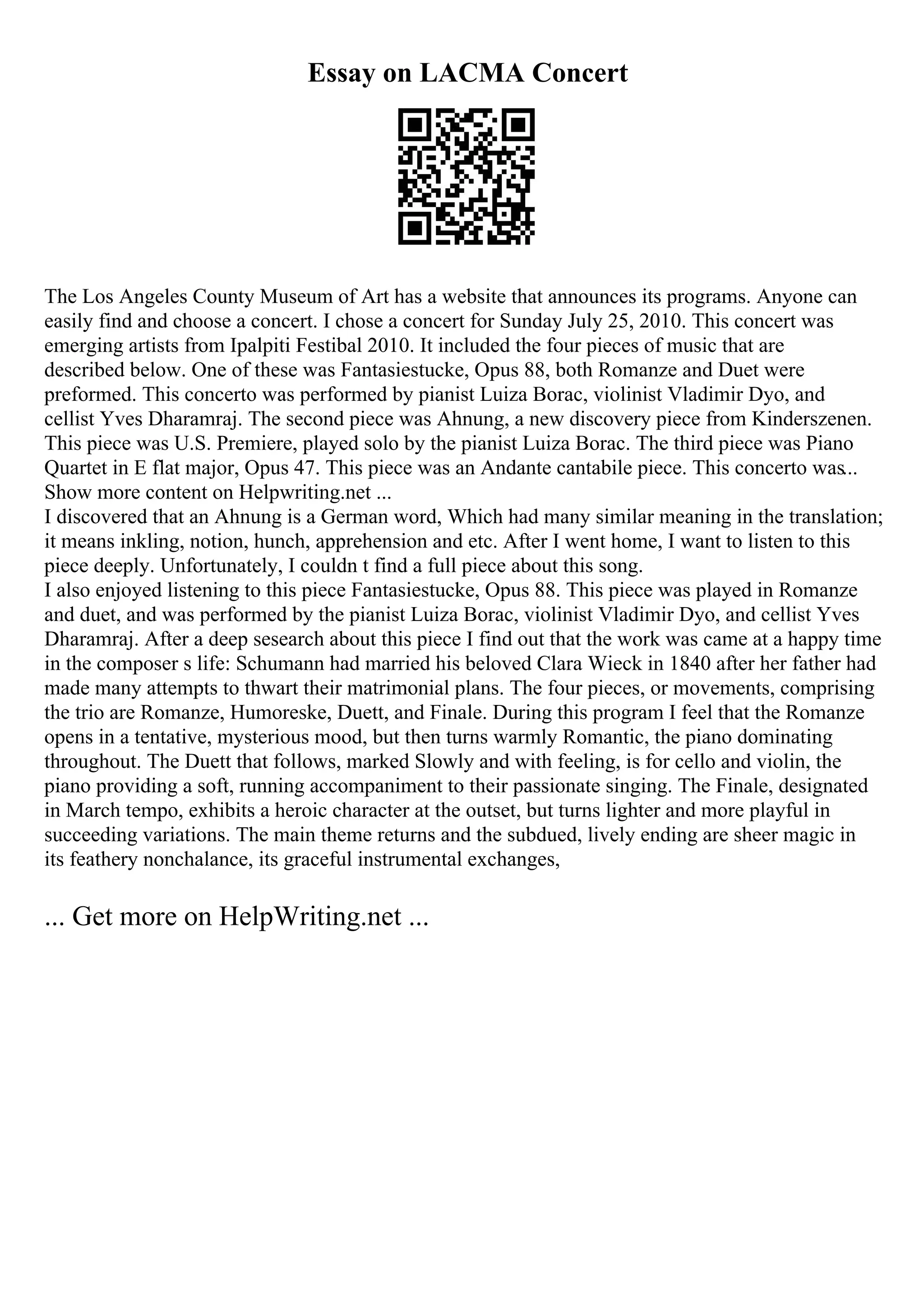 Essay on LACMA Concert
The Los Angeles County Museum of Art has a website that announces its programs. Anyone can
easily find and choose a concert. I chose a concert for Sunday July 25, 2010. This concert was
emerging artists from Ipalpiti Festibal 2010. It included the four pieces of music that are
described below. One of these was Fantasiestucke, Opus 88, both Romanze and Duet were
preformed. This concerto was performed by pianist Luiza Borac, violinist Vladimir Dyo, and
cellist Yves Dharamraj. The second piece was Ahnung, a new discovery piece from Kinderszenen.
This piece was U.S. Premiere, played solo by the pianist Luiza Borac. The third piece was Piano
Quartet in E flat major, Opus 47. This piece was an Andante cantabile piece. This concerto was...
Show more content on Helpwriting.net ...
I discovered that an Ahnung is a German word, Which had many similar meaning in the translation;
it means inkling, notion, hunch, apprehension and etc. After I went home, I want to listen to this
piece deeply. Unfortunately, I couldn t find a full piece about this song.
I also enjoyed listening to this piece Fantasiestucke, Opus 88. This piece was played in Romanze
and duet, and was performed by the pianist Luiza Borac, violinist Vladimir Dyo, and cellist Yves
Dharamraj. After a deep sesearch about this piece I find out that the work was came at a happy time
in the composer s life: Schumann had married his beloved Clara Wieck in 1840 after her father had
made many attempts to thwart their matrimonial plans. The four pieces, or movements, comprising
the trio are Romanze, Humoreske, Duett, and Finale. During this program I feel that the Romanze
opens in a tentative, mysterious mood, but then turns warmly Romantic, the piano dominating
throughout. The Duett that follows, marked Slowly and with feeling, is for cello and violin, the
piano providing a soft, running accompaniment to their passionate singing. The Finale, designated
in March tempo, exhibits a heroic character at the outset, but turns lighter and more playful in
succeeding variations. The main theme returns and the subdued, lively ending are sheer magic in
its feathery nonchalance, its graceful instrumental exchanges,
... Get more on HelpWriting.net ...
 