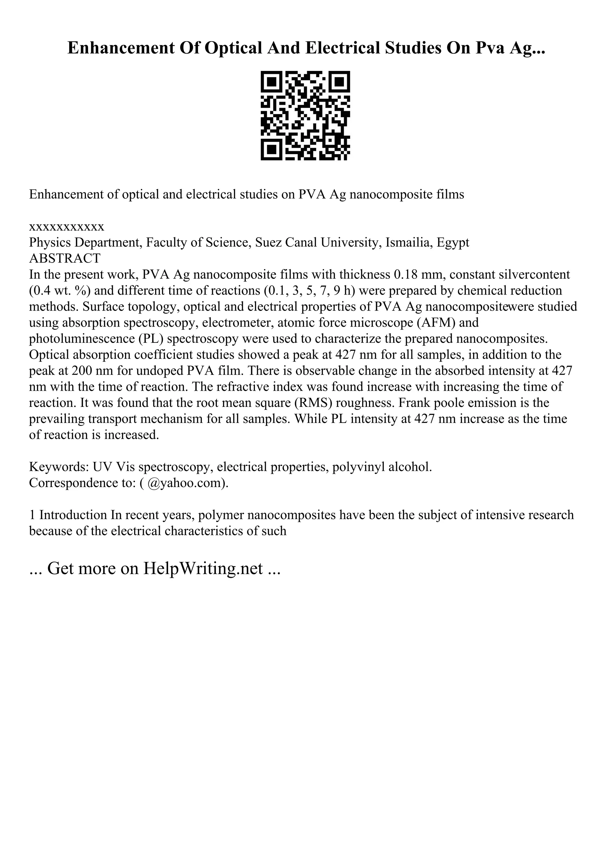 Enhancement Of Optical And Electrical Studies On Pva Ag...
Enhancement of optical and electrical studies on PVA Ag nanocomposite films
xxxxxxxxxxx
Physics Department, Faculty of Science, Suez Canal University, Ismailia, Egypt
ABSTRACT
In the present work, PVA Ag nanocomposite films with thickness 0.18 mm, constant silvercontent
(0.4 wt. %) and different time of reactions (0.1, 3, 5, 7, 9 h) were prepared by chemical reduction
methods. Surface topology, optical and electrical properties of PVA Ag nanocompositewere studied
using absorption spectroscopy, electrometer, atomic force microscope (AFM) and
photoluminescence (PL) spectroscopy were used to characterize the prepared nanocomposites.
Optical absorption coefficient studies showed a peak at 427 nm for all samples, in addition to the
peak at 200 nm for undoped PVA film. There is observable change in the absorbed intensity at 427
nm with the time of reaction. The refractive index was found increase with increasing the time of
reaction. It was found that the root mean square (RMS) roughness. Frank poole emission is the
prevailing transport mechanism for all samples. While PL intensity at 427 nm increase as the time
of reaction is increased.
Keywords: UV Vis spectroscopy, electrical properties, polyvinyl alcohol.
Correspondence to: ( @yahoo.com).
1 Introduction In recent years, polymer nanocomposites have been the subject of intensive research
because of the electrical characteristics of such
... Get more on HelpWriting.net ...
 