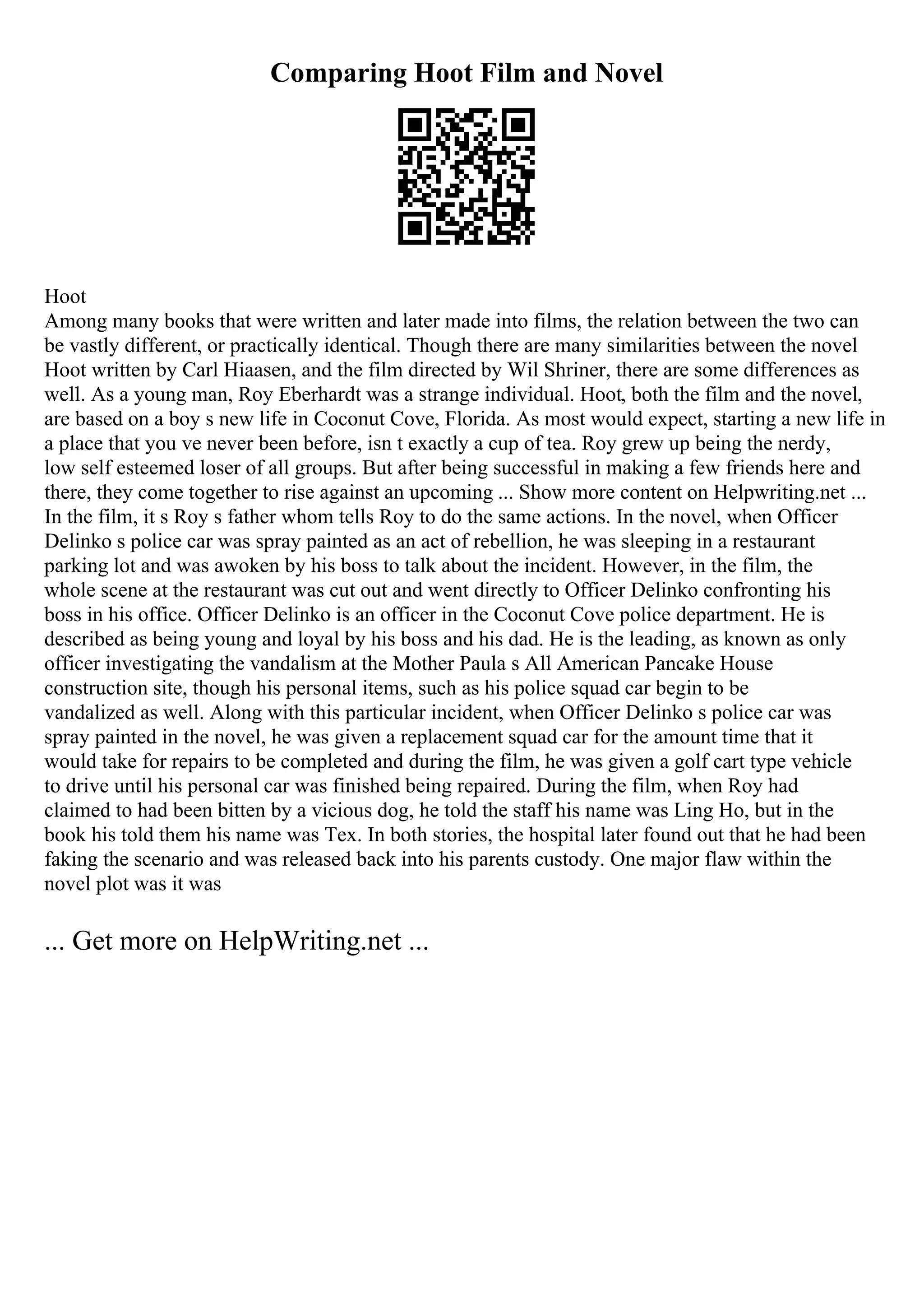 Comparing Hoot Film and Novel
Hoot
Among many books that were written and later made into films, the relation between the two can
be vastly different, or practically identical. Though there are many similarities between the novel
Hoot written by Carl Hiaasen, and the film directed by Wil Shriner, there are some differences as
well. As a young man, Roy Eberhardt was a strange individual. Hoot, both the film and the novel,
are based on a boy s new life in Coconut Cove, Florida. As most would expect, starting a new life in
a place that you ve never been before, isn t exactly a cup of tea. Roy grew up being the nerdy,
low self esteemed loser of all groups. But after being successful in making a few friends here and
there, they come together to rise against an upcoming ... Show more content on Helpwriting.net ...
In the film, it s Roy s father whom tells Roy to do the same actions. In the novel, when Officer
Delinko s police car was spray painted as an act of rebellion, he was sleeping in a restaurant
parking lot and was awoken by his boss to talk about the incident. However, in the film, the
whole scene at the restaurant was cut out and went directly to Officer Delinko confronting his
boss in his office. Officer Delinko is an officer in the Coconut Cove police department. He is
described as being young and loyal by his boss and his dad. He is the leading, as known as only
officer investigating the vandalism at the Mother Paula s All American Pancake House
construction site, though his personal items, such as his police squad car begin to be
vandalized as well. Along with this particular incident, when Officer Delinko s police car was
spray painted in the novel, he was given a replacement squad car for the amount time that it
would take for repairs to be completed and during the film, he was given a golf cart type vehicle
to drive until his personal car was finished being repaired. During the film, when Roy had
claimed to had been bitten by a vicious dog, he told the staff his name was Ling Ho, but in the
book his told them his name was Tex. In both stories, the hospital later found out that he had been
faking the scenario and was released back into his parents custody. One major flaw within the
novel plot was it was
... Get more on HelpWriting.net ...
 