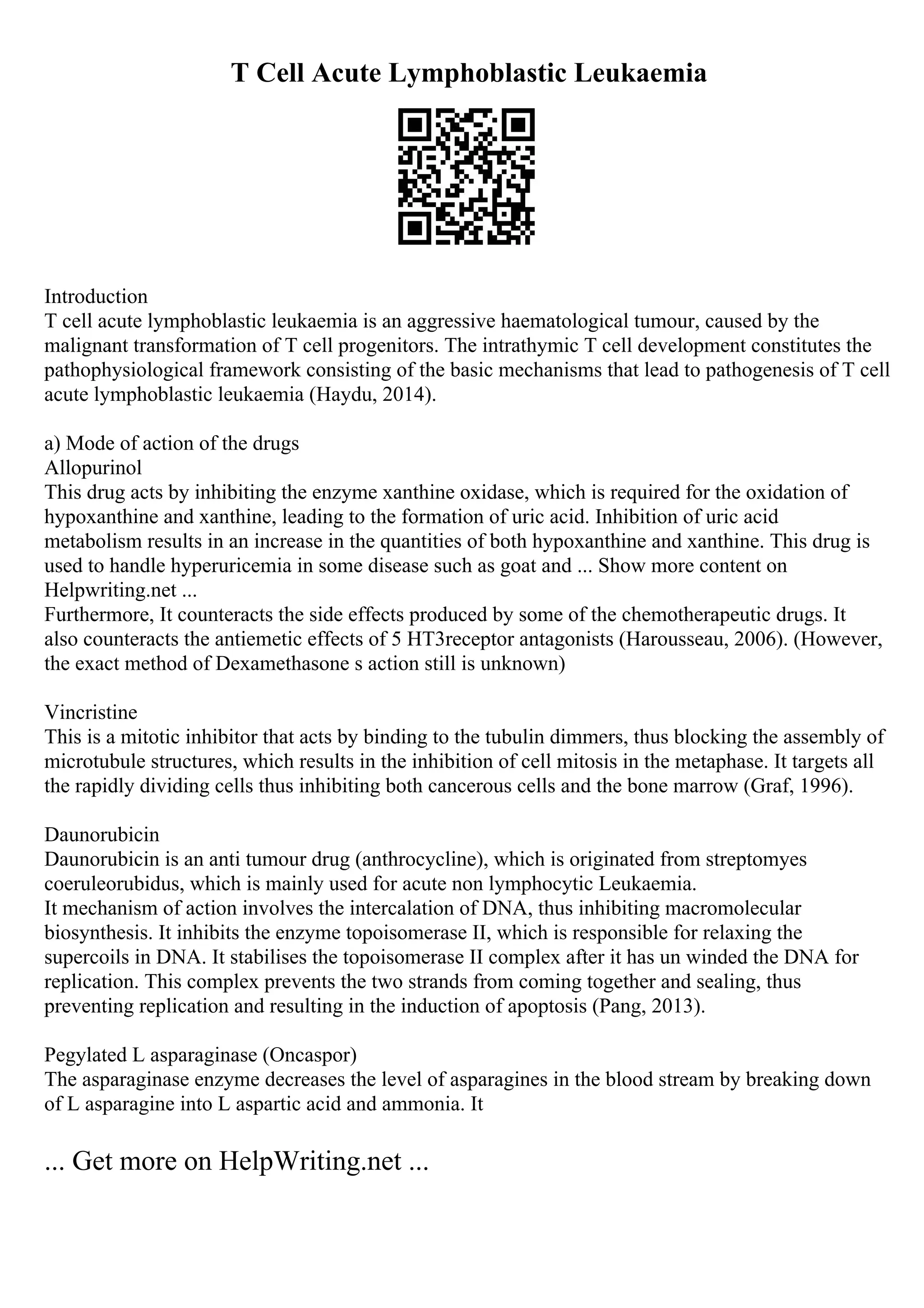 T Cell Acute Lymphoblastic Leukaemia
Introduction
T cell acute lymphoblastic leukaemia is an aggressive haematological tumour, caused by the
malignant transformation of T cell progenitors. The intrathymic T cell development constitutes the
pathophysiological framework consisting of the basic mechanisms that lead to pathogenesis of T cell
acute lymphoblastic leukaemia (Haydu, 2014).
a) Mode of action of the drugs
Allopurinol
This drug acts by inhibiting the enzyme xanthine oxidase, which is required for the oxidation of
hypoxanthine and xanthine, leading to the formation of uric acid. Inhibition of uric acid
metabolism results in an increase in the quantities of both hypoxanthine and xanthine. This drug is
used to handle hyperuricemia in some disease such as goat and ... Show more content on
Helpwriting.net ...
Furthermore, It counteracts the side effects produced by some of the chemotherapeutic drugs. It
also counteracts the antiemetic effects of 5 HT3receptor antagonists (Harousseau, 2006). (However,
the exact method of Dexamethasone s action still is unknown)
Vincristine
This is a mitotic inhibitor that acts by binding to the tubulin dimmers, thus blocking the assembly of
microtubule structures, which results in the inhibition of cell mitosis in the metaphase. It targets all
the rapidly dividing cells thus inhibiting both cancerous cells and the bone marrow (Graf, 1996).
Daunorubicin
Daunorubicin is an anti tumour drug (anthrocycline), which is originated from streptomyes
coeruleorubidus, which is mainly used for acute non lymphocytic Leukaemia.
It mechanism of action involves the intercalation of DNA, thus inhibiting macromolecular
biosynthesis. It inhibits the enzyme topoisomerase II, which is responsible for relaxing the
supercoils in DNA. It stabilises the topoisomerase II complex after it has un winded the DNA for
replication. This complex prevents the two strands from coming together and sealing, thus
preventing replication and resulting in the induction of apoptosis (Pang, 2013).
Pegylated L asparaginase (Oncaspor)
The asparaginase enzyme decreases the level of asparagines in the blood stream by breaking down
of L asparagine into L aspartic acid and ammonia. It
... Get more on HelpWriting.net ...
 