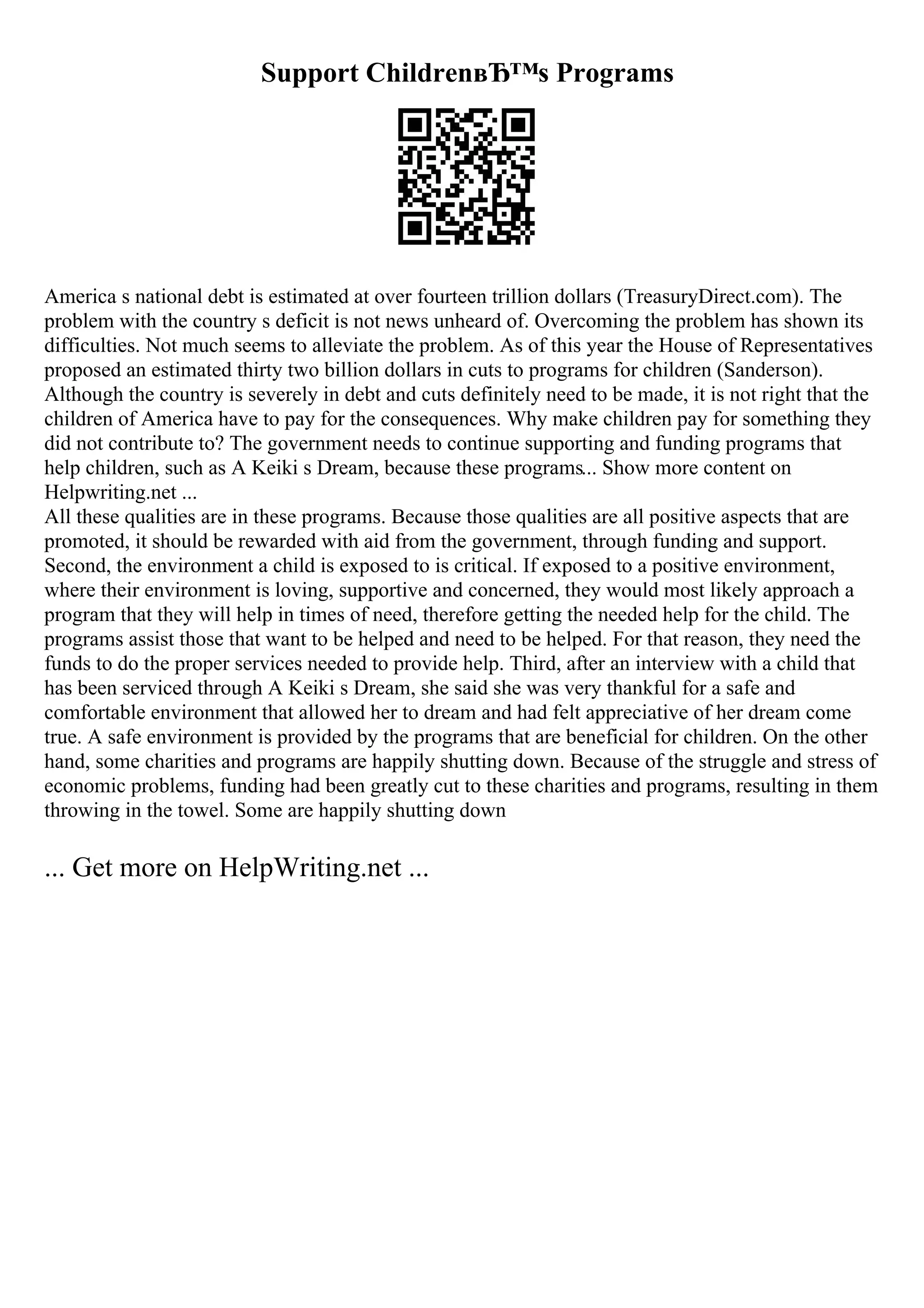 Support ChildrenвЂ™s Programs
America s national debt is estimated at over fourteen trillion dollars (TreasuryDirect.com). The
problem with the country s deficit is not news unheard of. Overcoming the problem has shown its
difficulties. Not much seems to alleviate the problem. As of this year the House of Representatives
proposed an estimated thirty two billion dollars in cuts to programs for children (Sanderson).
Although the country is severely in debt and cuts definitely need to be made, it is not right that the
children of America have to pay for the consequences. Why make children pay for something they
did not contribute to? The government needs to continue supporting and funding programs that
help children, such as A Keiki s Dream, because these programs... Show more content on
Helpwriting.net ...
All these qualities are in these programs. Because those qualities are all positive aspects that are
promoted, it should be rewarded with aid from the government, through funding and support.
Second, the environment a child is exposed to is critical. If exposed to a positive environment,
where their environment is loving, supportive and concerned, they would most likely approach a
program that they will help in times of need, therefore getting the needed help for the child. The
programs assist those that want to be helped and need to be helped. For that reason, they need the
funds to do the proper services needed to provide help. Third, after an interview with a child that
has been serviced through A Keiki s Dream, she said she was very thankful for a safe and
comfortable environment that allowed her to dream and had felt appreciative of her dream come
true. A safe environment is provided by the programs that are beneficial for children. On the other
hand, some charities and programs are happily shutting down. Because of the struggle and stress of
economic problems, funding had been greatly cut to these charities and programs, resulting in them
throwing in the towel. Some are happily shutting down
... Get more on HelpWriting.net ...
 