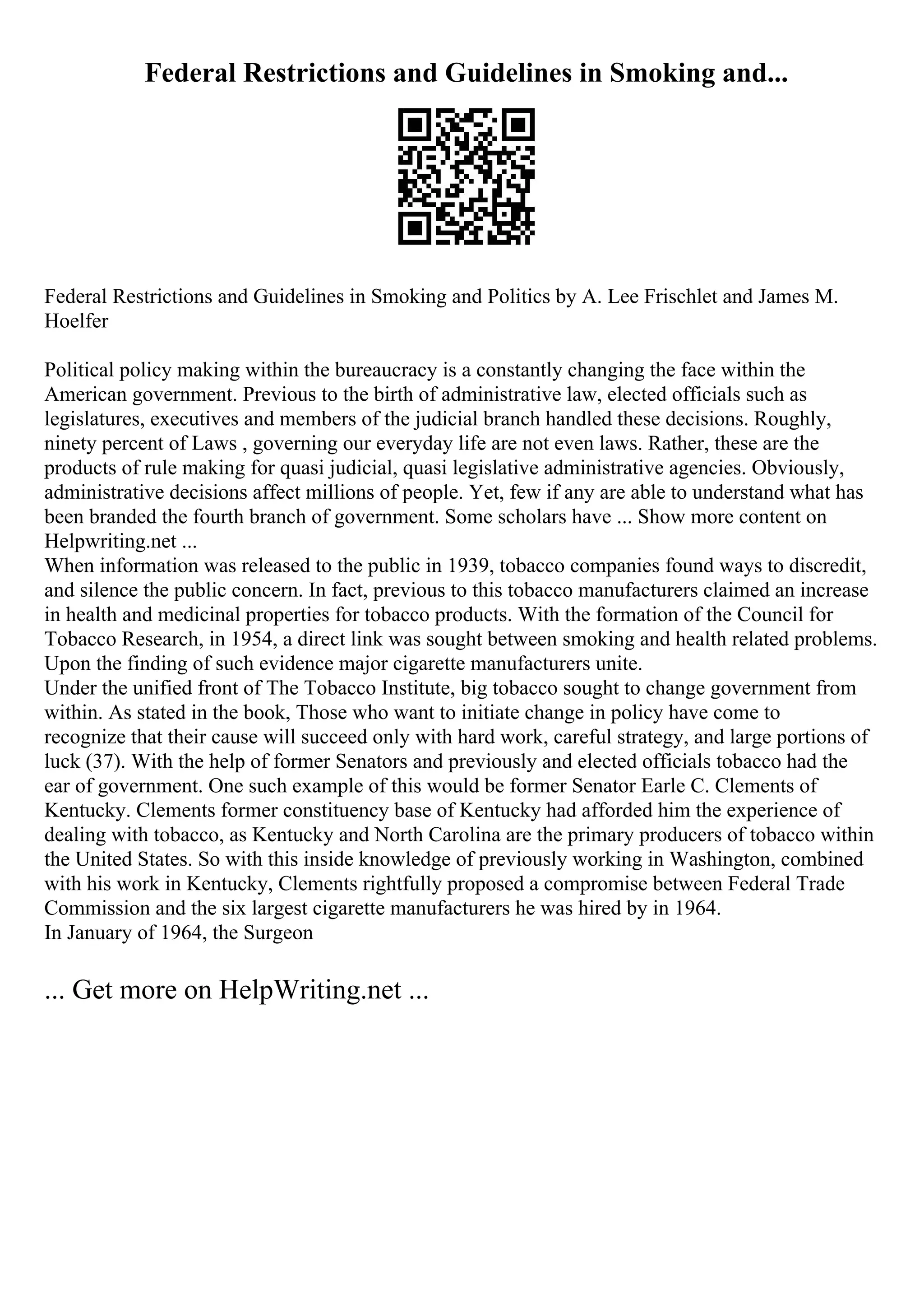 Federal Restrictions and Guidelines in Smoking and...
Federal Restrictions and Guidelines in Smoking and Politics by A. Lee Frischlet and James M.
Hoelfer
Political policy making within the bureaucracy is a constantly changing the face within the
American government. Previous to the birth of administrative law, elected officials such as
legislatures, executives and members of the judicial branch handled these decisions. Roughly,
ninety percent of Laws , governing our everyday life are not even laws. Rather, these are the
products of rule making for quasi judicial, quasi legislative administrative agencies. Obviously,
administrative decisions affect millions of people. Yet, few if any are able to understand what has
been branded the fourth branch of government. Some scholars have ... Show more content on
Helpwriting.net ...
When information was released to the public in 1939, tobacco companies found ways to discredit,
and silence the public concern. In fact, previous to this tobacco manufacturers claimed an increase
in health and medicinal properties for tobacco products. With the formation of the Council for
Tobacco Research, in 1954, a direct link was sought between smoking and health related problems.
Upon the finding of such evidence major cigarette manufacturers unite.
Under the unified front of The Tobacco Institute, big tobacco sought to change government from
within. As stated in the book, Those who want to initiate change in policy have come to
recognize that their cause will succeed only with hard work, careful strategy, and large portions of
luck (37). With the help of former Senators and previously and elected officials tobacco had the
ear of government. One such example of this would be former Senator Earle C. Clements of
Kentucky. Clements former constituency base of Kentucky had afforded him the experience of
dealing with tobacco, as Kentucky and North Carolina are the primary producers of tobacco within
the United States. So with this inside knowledge of previously working in Washington, combined
with his work in Kentucky, Clements rightfully proposed a compromise between Federal Trade
Commission and the six largest cigarette manufacturers he was hired by in 1964.
In January of 1964, the Surgeon
... Get more on HelpWriting.net ...
 