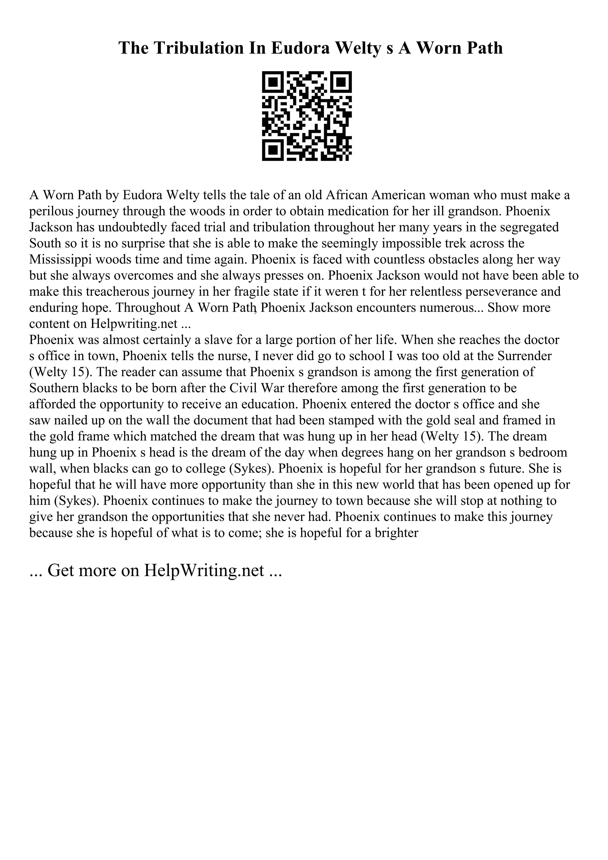 The Tribulation In Eudora Welty s A Worn Path
A Worn Path by Eudora Welty tells the tale of an old African American woman who must make a
perilous journey through the woods in order to obtain medication for her ill grandson. Phoenix
Jackson has undoubtedly faced trial and tribulation throughout her many years in the segregated
South so it is no surprise that she is able to make the seemingly impossible trek across the
Mississippi woods time and time again. Phoenix is faced with countless obstacles along her way
but she always overcomes and she always presses on. Phoenix Jackson would not have been able to
make this treacherous journey in her fragile state if it weren t for her relentless perseverance and
enduring hope. Throughout A Worn Path
, Phoenix Jackson encounters numerous... Show more
content on Helpwriting.net ...
Phoenix was almost certainly a slave for a large portion of her life. When she reaches the doctor
s office in town, Phoenix tells the nurse, I never did go to school I was too old at the Surrender
(Welty 15). The reader can assume that Phoenix s grandson is among the first generation of
Southern blacks to be born after the Civil War therefore among the first generation to be
afforded the opportunity to receive an education. Phoenix entered the doctor s office and she
saw nailed up on the wall the document that had been stamped with the gold seal and framed in
the gold frame which matched the dream that was hung up in her head (Welty 15). The dream
hung up in Phoenix s head is the dream of the day when degrees hang on her grandson s bedroom
wall, when blacks can go to college (Sykes). Phoenix is hopeful for her grandson s future. She is
hopeful that he will have more opportunity than she in this new world that has been opened up for
him (Sykes). Phoenix continues to make the journey to town because she will stop at nothing to
give her grandson the opportunities that she never had. Phoenix continues to make this journey
because she is hopeful of what is to come; she is hopeful for a brighter
... Get more on HelpWriting.net ...
 