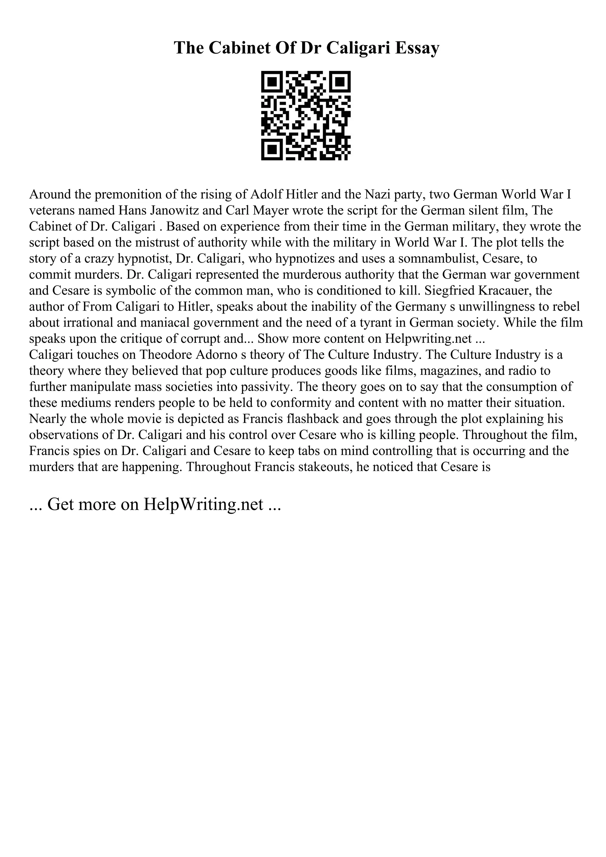 The Cabinet Of Dr Caligari Essay
Around the premonition of the rising of Adolf Hitler and the Nazi party, two German World War I
veterans named Hans Janowitz and Carl Mayer wrote the script for the German silent film, The
Cabinet of Dr. Caligari . Based on experience from their time in the German military, they wrote the
script based on the mistrust of authority while with the military in World War I. The plot tells the
story of a crazy hypnotist, Dr. Caligari, who hypnotizes and uses a somnambulist, Cesare, to
commit murders. Dr. Caligari represented the murderous authority that the German war government
and Cesare is symbolic of the common man, who is conditioned to kill. Siegfried Kracauer, the
author of From Caligari to Hitler, speaks about the inability of the Germany s unwillingness to rebel
about irrational and maniacal government and the need of a tyrant in German society. While the film
speaks upon the critique of corrupt and... Show more content on Helpwriting.net ...
Caligari touches on Theodore Adorno s theory of The Culture Industry. The Culture Industry is a
theory where they believed that pop culture produces goods like films, magazines, and radio to
further manipulate mass societies into passivity. The theory goes on to say that the consumption of
these mediums renders people to be held to conformity and content with no matter their situation.
Nearly the whole movie is depicted as Francis flashback and goes through the plot explaining his
observations of Dr. Caligari and his control over Cesare who is killing people. Throughout the film,
Francis spies on Dr. Caligari and Cesare to keep tabs on mind controlling that is occurring and the
murders that are happening. Throughout Francis stakeouts, he noticed that Cesare is
... Get more on HelpWriting.net ...
 