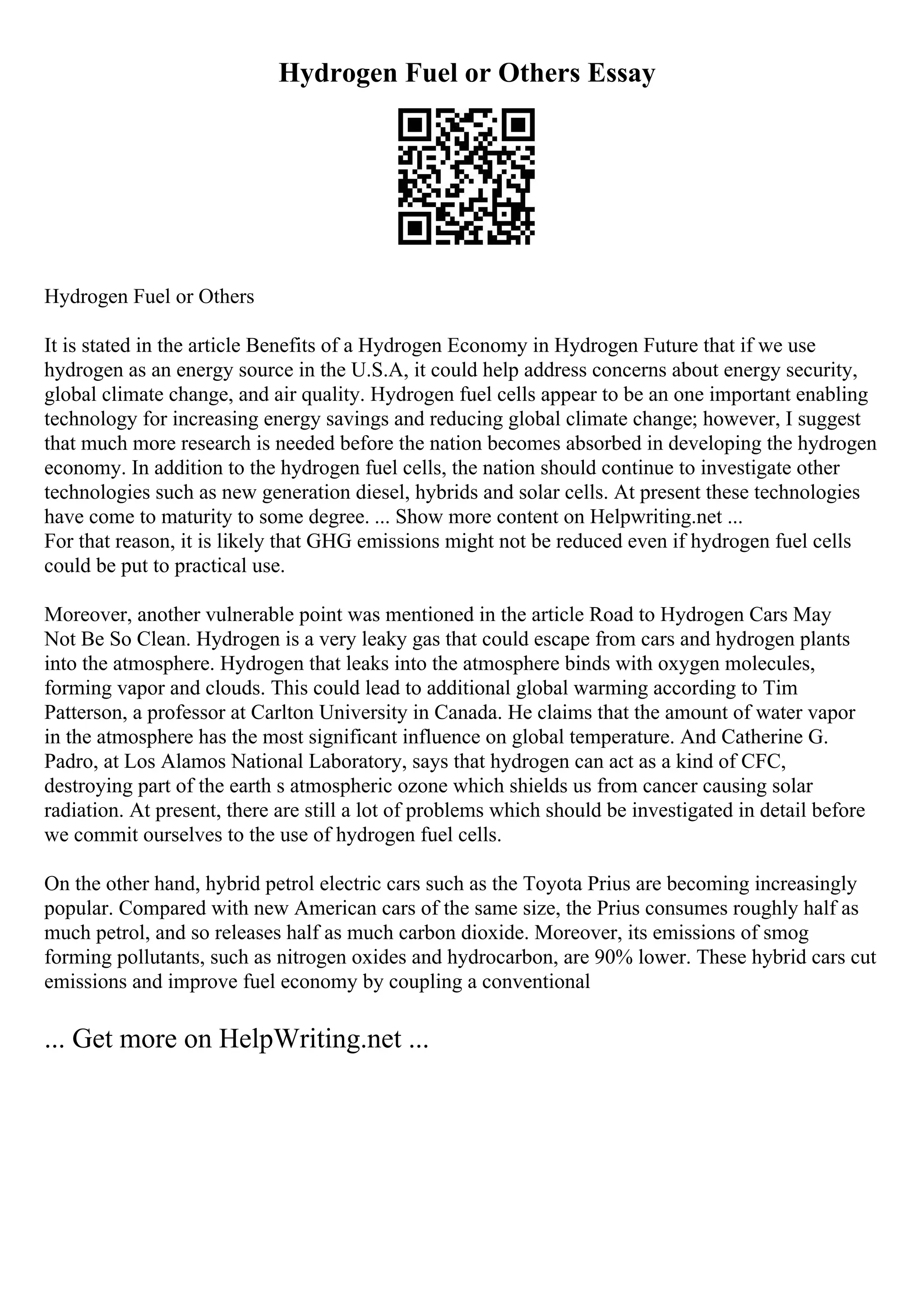 Hydrogen Fuel or Others Essay
Hydrogen Fuel or Others
It is stated in the article Benefits of a Hydrogen Economy in Hydrogen Future that if we use
hydrogen as an energy source in the U.S.A, it could help address concerns about energy security,
global climate change, and air quality. Hydrogen fuel cells appear to be an one important enabling
technology for increasing energy savings and reducing global climate change; however, I suggest
that much more research is needed before the nation becomes absorbed in developing the hydrogen
economy. In addition to the hydrogen fuel cells, the nation should continue to investigate other
technologies such as new generation diesel, hybrids and solar cells. At present these technologies
have come to maturity to some degree. ... Show more content on Helpwriting.net ...
For that reason, it is likely that GHG emissions might not be reduced even if hydrogen fuel cells
could be put to practical use.
Moreover, another vulnerable point was mentioned in the article Road to Hydrogen Cars May
Not Be So Clean. Hydrogen is a very leaky gas that could escape from cars and hydrogen plants
into the atmosphere. Hydrogen that leaks into the atmosphere binds with oxygen molecules,
forming vapor and clouds. This could lead to additional global warming according to Tim
Patterson, a professor at Carlton University in Canada. He claims that the amount of water vapor
in the atmosphere has the most significant influence on global temperature. And Catherine G.
Padro, at Los Alamos National Laboratory, says that hydrogen can act as a kind of CFC,
destroying part of the earth s atmospheric ozone which shields us from cancer causing solar
radiation. At present, there are still a lot of problems which should be investigated in detail before
we commit ourselves to the use of hydrogen fuel cells.
On the other hand, hybrid petrol electric cars such as the Toyota Prius are becoming increasingly
popular. Compared with new American cars of the same size, the Prius consumes roughly half as
much petrol, and so releases half as much carbon dioxide. Moreover, its emissions of smog
forming pollutants, such as nitrogen oxides and hydrocarbon, are 90% lower. These hybrid cars cut
emissions and improve fuel economy by coupling a conventional
... Get more on HelpWriting.net ...
 