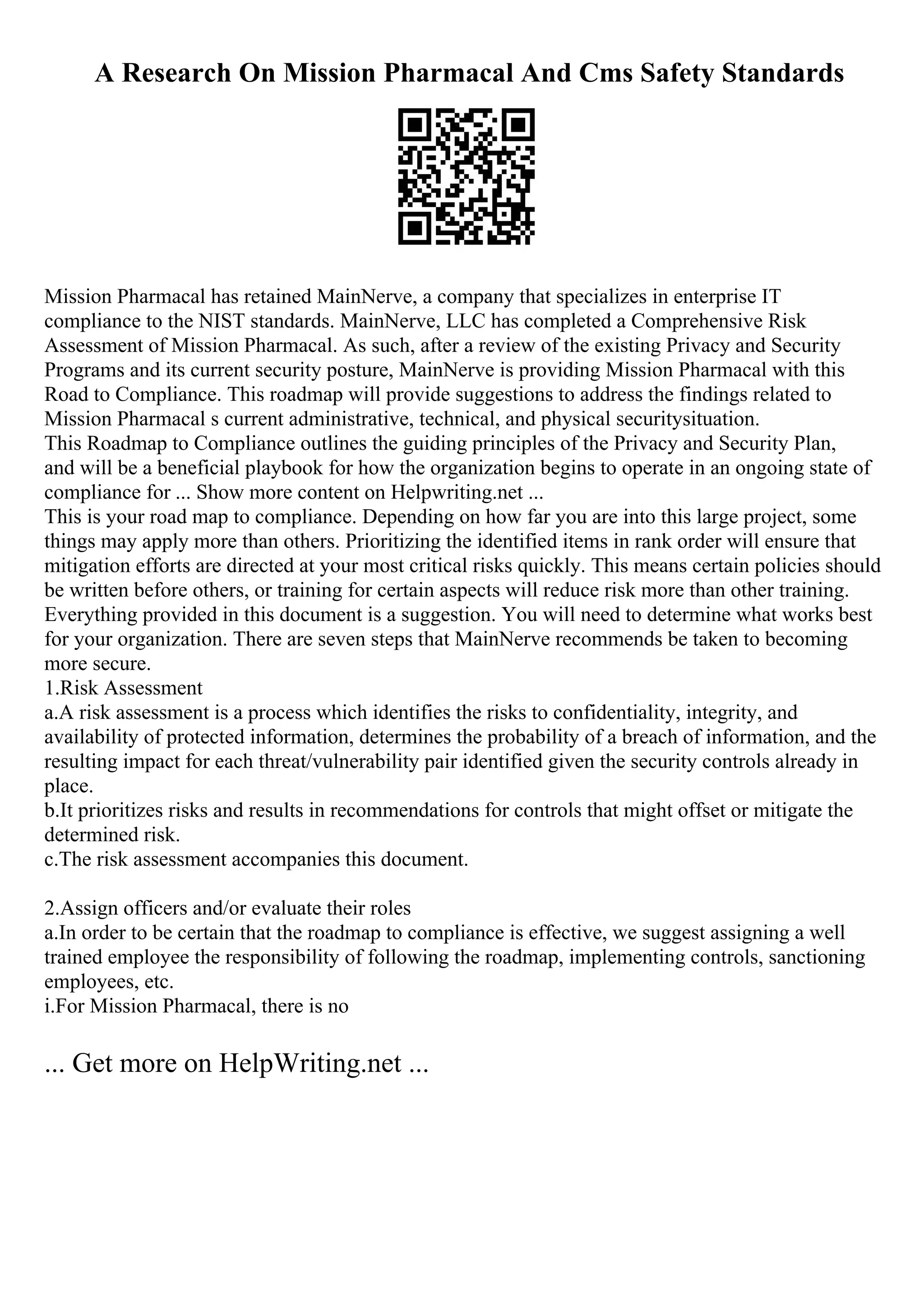 A Research On Mission Pharmacal And Cms Safety Standards
Mission Pharmacal has retained MainNerve, a company that specializes in enterprise IT
compliance to the NIST standards. MainNerve, LLC has completed a Comprehensive Risk
Assessment of Mission Pharmacal. As such, after a review of the existing Privacy and Security
Programs and its current security posture, MainNerve is providing Mission Pharmacal with this
Road to Compliance. This roadmap will provide suggestions to address the findings related to
Mission Pharmacal s current administrative, technical, and physical securitysituation.
This Roadmap to Compliance outlines the guiding principles of the Privacy and Security Plan,
and will be a beneficial playbook for how the organization begins to operate in an ongoing state of
compliance for ... Show more content on Helpwriting.net ...
This is your road map to compliance. Depending on how far you are into this large project, some
things may apply more than others. Prioritizing the identified items in rank order will ensure that
mitigation efforts are directed at your most critical risks quickly. This means certain policies should
be written before others, or training for certain aspects will reduce risk more than other training.
Everything provided in this document is a suggestion. You will need to determine what works best
for your organization. There are seven steps that MainNerve recommends be taken to becoming
more secure.
1.Risk Assessment
a.A risk assessment is a process which identifies the risks to confidentiality, integrity, and
availability of protected information, determines the probability of a breach of information, and the
resulting impact for each threat/vulnerability pair identified given the security controls already in
place.
b.It prioritizes risks and results in recommendations for controls that might offset or mitigate the
determined risk.
c.The risk assessment accompanies this document.
2.Assign officers and/or evaluate their roles
a.In order to be certain that the roadmap to compliance is effective, we suggest assigning a well
trained employee the responsibility of following the roadmap, implementing controls, sanctioning
employees, etc.
i.For Mission Pharmacal, there is no
... Get more on HelpWriting.net ...
 