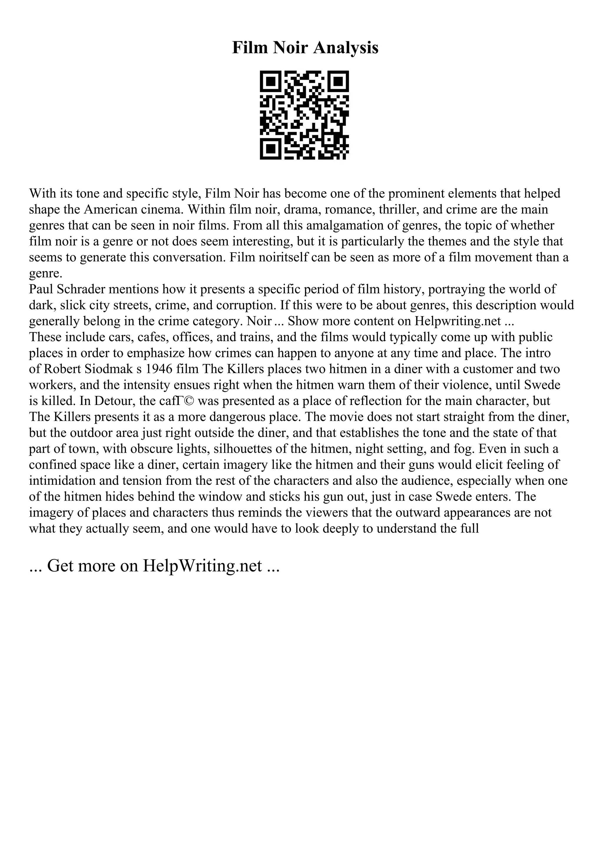 Film Noir Analysis
With its tone and specific style, Film Noir has become one of the prominent elements that helped
shape the American cinema. Within film noir, drama, romance, thriller, and crime are the main
genres that can be seen in noir films. From all this amalgamation of genres, the topic of whether
film noir is a genre or not does seem interesting, but it is particularly the themes and the style that
seems to generate this conversation. Film noiritself can be seen as more of a film movement than a
genre.
Paul Schrader mentions how it presents a specific period of film history, portraying the world of
dark, slick city streets, crime, and corruption. If this were to be about genres, this description would
generally belong in the crime category. Noir ... Show more content on Helpwriting.net ...
These include cars, cafes, offices, and trains, and the films would typically come up with public
places in order to emphasize how crimes can happen to anyone at any time and place. The intro
of Robert Siodmak s 1946 film The Killers places two hitmen in a diner with a customer and two
workers, and the intensity ensues right when the hitmen warn them of their violence, until Swede
is killed. In Detour, the cafГ© was presented as a place of reflection for the main character, but
The Killers presents it as a more dangerous place. The movie does not start straight from the diner,
but the outdoor area just right outside the diner, and that establishes the tone and the state of that
part of town, with obscure lights, silhouettes of the hitmen, night setting, and fog. Even in such a
confined space like a diner, certain imagery like the hitmen and their guns would elicit feeling of
intimidation and tension from the rest of the characters and also the audience, especially when one
of the hitmen hides behind the window and sticks his gun out, just in case Swede enters. The
imagery of places and characters thus reminds the viewers that the outward appearances are not
what they actually seem, and one would have to look deeply to understand the full
... Get more on HelpWriting.net ...
 