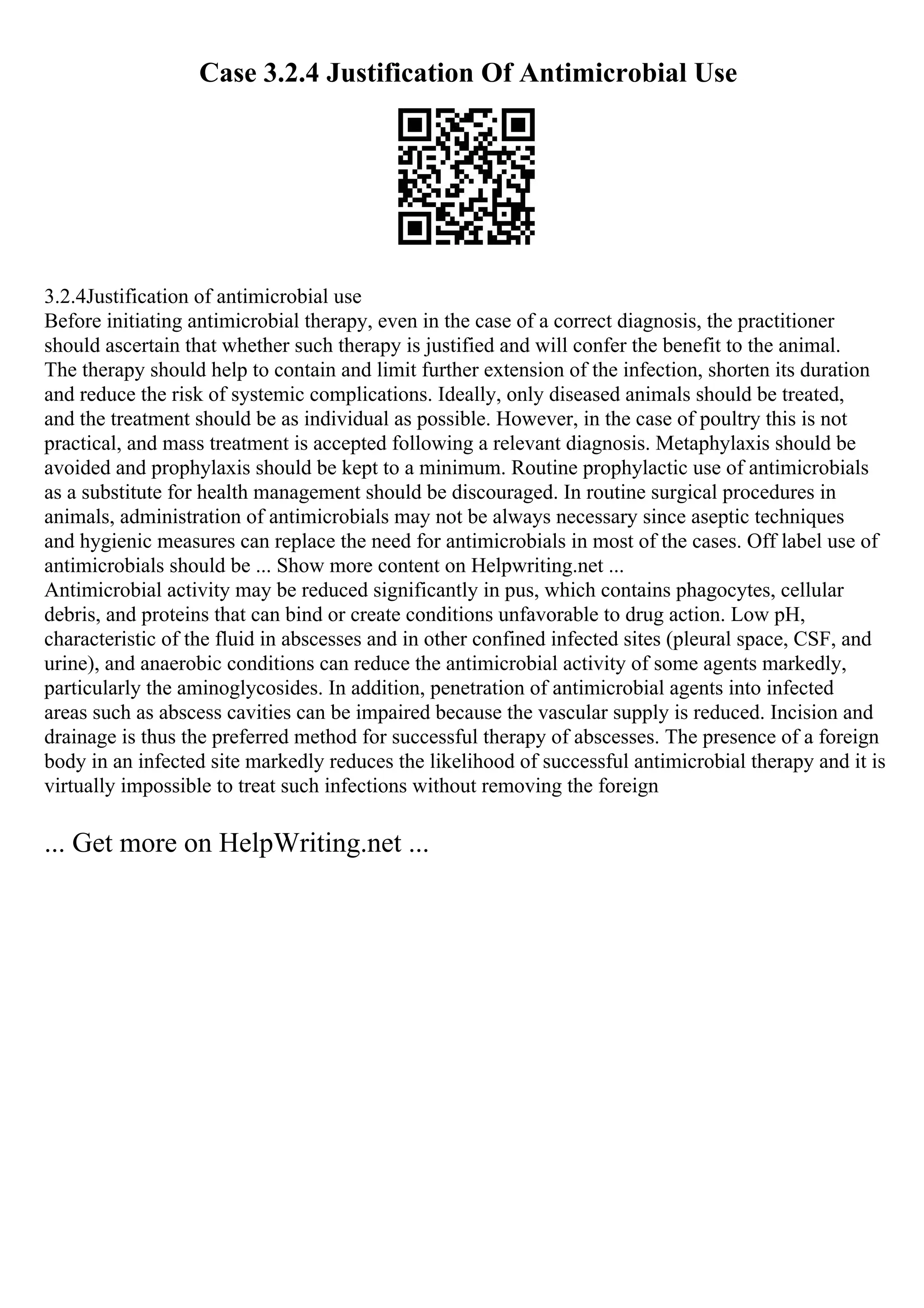 Case 3.2.4 Justification Of Antimicrobial Use
3.2.4Justification of antimicrobial use
Before initiating antimicrobial therapy, even in the case of a correct diagnosis, the practitioner
should ascertain that whether such therapy is justified and will confer the benefit to the animal.
The therapy should help to contain and limit further extension of the infection, shorten its duration
and reduce the risk of systemic complications. Ideally, only diseased animals should be treated,
and the treatment should be as individual as possible. However, in the case of poultry this is not
practical, and mass treatment is accepted following a relevant diagnosis. Metaphylaxis should be
avoided and prophylaxis should be kept to a minimum. Routine prophylactic use of antimicrobials
as a substitute for health management should be discouraged. In routine surgical procedures in
animals, administration of antimicrobials may not be always necessary since aseptic techniques
and hygienic measures can replace the need for antimicrobials in most of the cases. Off label use of
antimicrobials should be ... Show more content on Helpwriting.net ...
Antimicrobial activity may be reduced significantly in pus, which contains phagocytes, cellular
debris, and proteins that can bind or create conditions unfavorable to drug action. Low pH,
characteristic of the fluid in abscesses and in other confined infected sites (pleural space, CSF, and
urine), and anaerobic conditions can reduce the antimicrobial activity of some agents markedly,
particularly the aminoglycosides. In addition, penetration of antimicrobial agents into infected
areas such as abscess cavities can be impaired because the vascular supply is reduced. Incision and
drainage is thus the preferred method for successful therapy of abscesses. The presence of a foreign
body in an infected site markedly reduces the likelihood of successful antimicrobial therapy and it is
virtually impossible to treat such infections without removing the foreign
... Get more on HelpWriting.net ...
 
