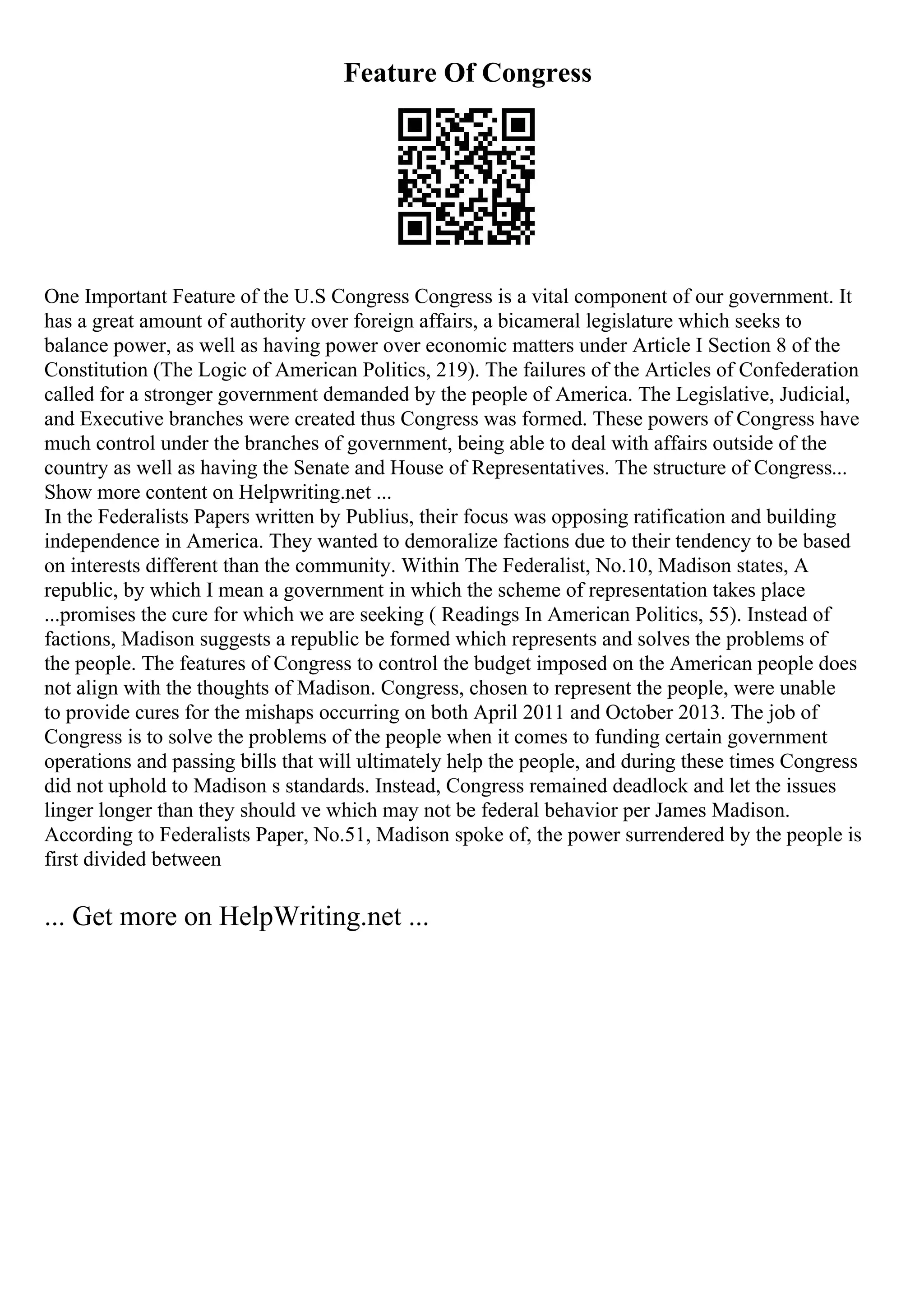 Feature Of Congress
One Important Feature of the U.S Congress Congress is a vital component of our government. It
has a great amount of authority over foreign affairs, a bicameral legislature which seeks to
balance power, as well as having power over economic matters under Article I Section 8 of the
Constitution (The Logic of American Politics, 219). The failures of the Articles of Confederation
called for a stronger government demanded by the people of America. The Legislative, Judicial,
and Executive branches were created thus Congress was formed. These powers of Congress have
much control under the branches of government, being able to deal with affairs outside of the
country as well as having the Senate and House of Representatives. The structure of Congress...
Show more content on Helpwriting.net ...
In the Federalists Papers written by Publius, their focus was opposing ratification and building
independence in America. They wanted to demoralize factions due to their tendency to be based
on interests different than the community. Within The Federalist, No.10, Madison states, A
republic, by which I mean a government in which the scheme of representation takes place
...promises the cure for which we are seeking ( Readings In American Politics, 55). Instead of
factions, Madison suggests a republic be formed which represents and solves the problems of
the people. The features of Congress to control the budget imposed on the American people does
not align with the thoughts of Madison. Congress, chosen to represent the people, were unable
to provide cures for the mishaps occurring on both April 2011 and October 2013. The job of
Congress is to solve the problems of the people when it comes to funding certain government
operations and passing bills that will ultimately help the people, and during these times Congress
did not uphold to Madison s standards. Instead, Congress remained deadlock and let the issues
linger longer than they should ve which may not be federal behavior per James Madison.
According to Federalists Paper, No.51, Madison spoke of, the power surrendered by the people is
first divided between
... Get more on HelpWriting.net ...
 