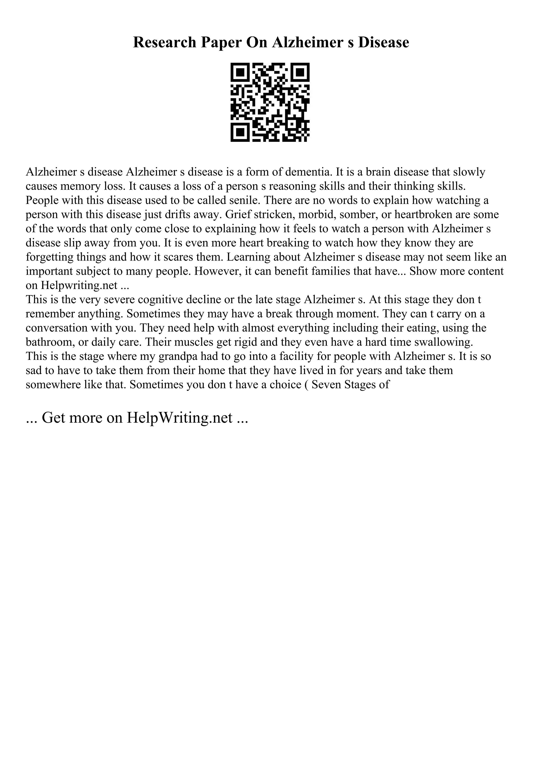 Research Paper On Alzheimer s Disease
Alzheimer s disease Alzheimer s disease is a form of dementia. It is a brain disease that slowly
causes memory loss. It causes a loss of a person s reasoning skills and their thinking skills.
People with this disease used to be called senile. There are no words to explain how watching a
person with this disease just drifts away. Grief stricken, morbid, somber, or heartbroken are some
of the words that only come close to explaining how it feels to watch a person with Alzheimer s
disease slip away from you. It is even more heart breaking to watch how they know they are
forgetting things and how it scares them. Learning about Alzheimer s disease may not seem like an
important subject to many people. However, it can benefit families that have... Show more content
on Helpwriting.net ...
This is the very severe cognitive decline or the late stage Alzheimer s. At this stage they don t
remember anything. Sometimes they may have a break through moment. They can t carry on a
conversation with you. They need help with almost everything including their eating, using the
bathroom, or daily care. Their muscles get rigid and they even have a hard time swallowing.
This is the stage where my grandpa had to go into a facility for people with Alzheimer s. It is so
sad to have to take them from their home that they have lived in for years and take them
somewhere like that. Sometimes you don t have a choice ( Seven Stages of
... Get more on HelpWriting.net ...
 