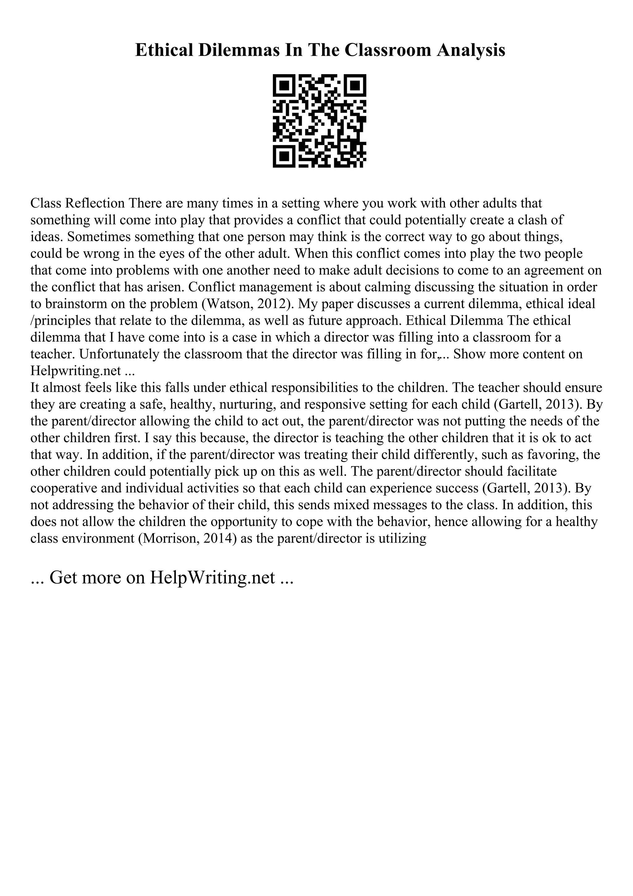 Ethical Dilemmas In The Classroom Analysis
Class Reflection There are many times in a setting where you work with other adults that
something will come into play that provides a conflict that could potentially create a clash of
ideas. Sometimes something that one person may think is the correct way to go about things,
could be wrong in the eyes of the other adult. When this conflict comes into play the two people
that come into problems with one another need to make adult decisions to come to an agreement on
the conflict that has arisen. Conflict management is about calming discussing the situation in order
to brainstorm on the problem (Watson, 2012). My paper discusses a current dilemma, ethical ideal
/principles that relate to the dilemma, as well as future approach. Ethical Dilemma The ethical
dilemma that I have come into is a case in which a director was filling into a classroom for a
teacher. Unfortunately the classroom that the director was filling in for,... Show more content on
Helpwriting.net ...
It almost feels like this falls under ethical responsibilities to the children. The teacher should ensure
they are creating a safe, healthy, nurturing, and responsive setting for each child (Gartell, 2013). By
the parent/director allowing the child to act out, the parent/director was not putting the needs of the
other children first. I say this because, the director is teaching the other children that it is ok to act
that way. In addition, if the parent/director was treating their child differently, such as favoring, the
other children could potentially pick up on this as well. The parent/director should facilitate
cooperative and individual activities so that each child can experience success (Gartell, 2013). By
not addressing the behavior of their child, this sends mixed messages to the class. In addition, this
does not allow the children the opportunity to cope with the behavior, hence allowing for a healthy
class environment (Morrison, 2014) as the parent/director is utilizing
... Get more on HelpWriting.net ...
 