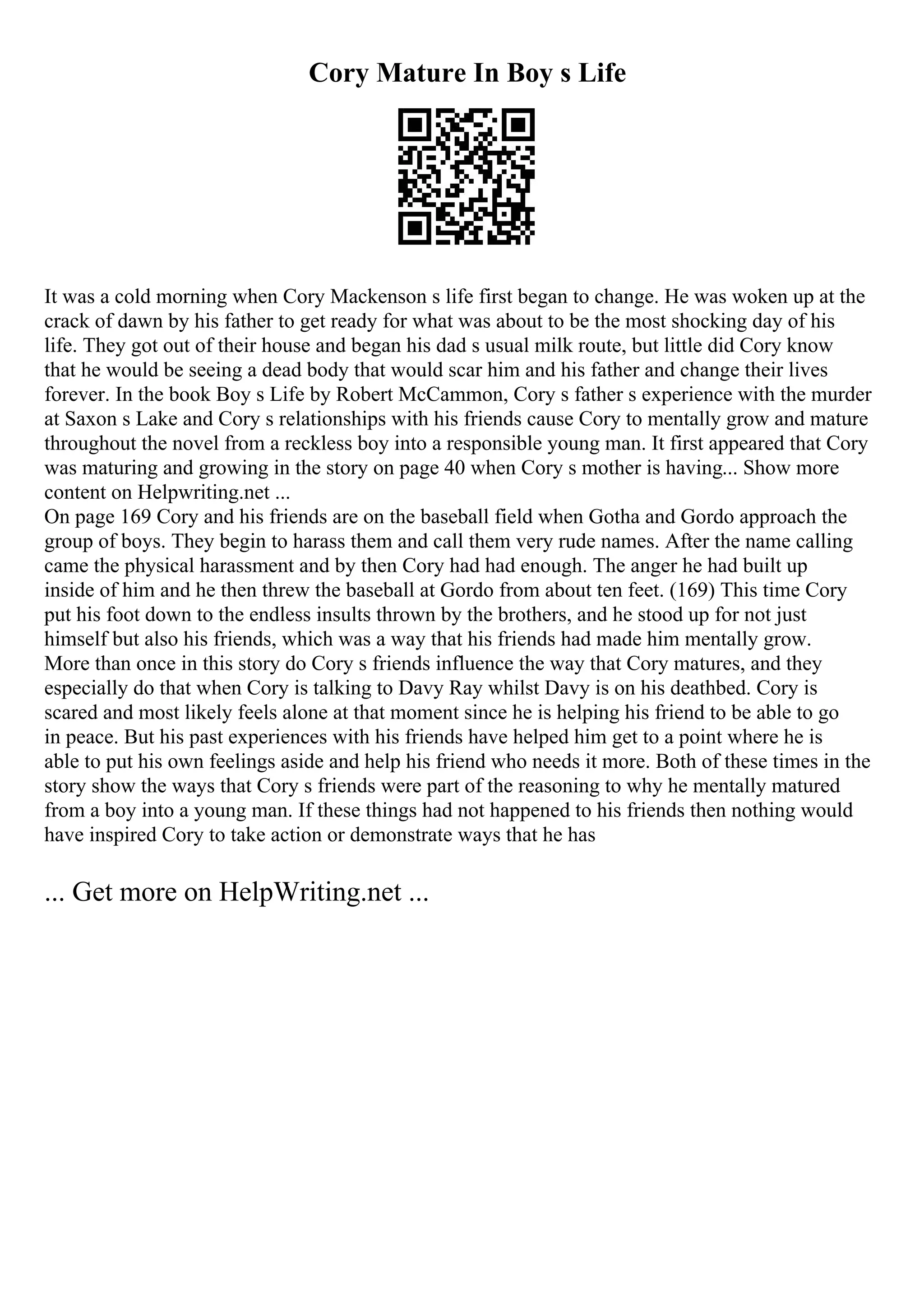 Cory Mature In Boy s Life
It was a cold morning when Cory Mackenson s life first began to change. He was woken up at the
crack of dawn by his father to get ready for what was about to be the most shocking day of his
life. They got out of their house and began his dad s usual milk route, but little did Cory know
that he would be seeing a dead body that would scar him and his father and change their lives
forever. In the book Boy s Life by Robert McCammon, Cory s father s experience with the murder
at Saxon s Lake and Cory s relationships with his friends cause Cory to mentally grow and mature
throughout the novel from a reckless boy into a responsible young man. It first appeared that Cory
was maturing and growing in the story on page 40 when Cory s mother is having... Show more
content on Helpwriting.net ...
On page 169 Cory and his friends are on the baseball field when Gotha and Gordo approach the
group of boys. They begin to harass them and call them very rude names. After the name calling
came the physical harassment and by then Cory had had enough. The anger he had built up
inside of him and he then threw the baseball at Gordo from about ten feet. (169) This time Cory
put his foot down to the endless insults thrown by the brothers, and he stood up for not just
himself but also his friends, which was a way that his friends had made him mentally grow.
More than once in this story do Cory s friends influence the way that Cory matures, and they
especially do that when Cory is talking to Davy Ray whilst Davy is on his deathbed. Cory is
scared and most likely feels alone at that moment since he is helping his friend to be able to go
in peace. But his past experiences with his friends have helped him get to a point where he is
able to put his own feelings aside and help his friend who needs it more. Both of these times in the
story show the ways that Cory s friends were part of the reasoning to why he mentally matured
from a boy into a young man. If these things had not happened to his friends then nothing would
have inspired Cory to take action or demonstrate ways that he has
... Get more on HelpWriting.net ...
 