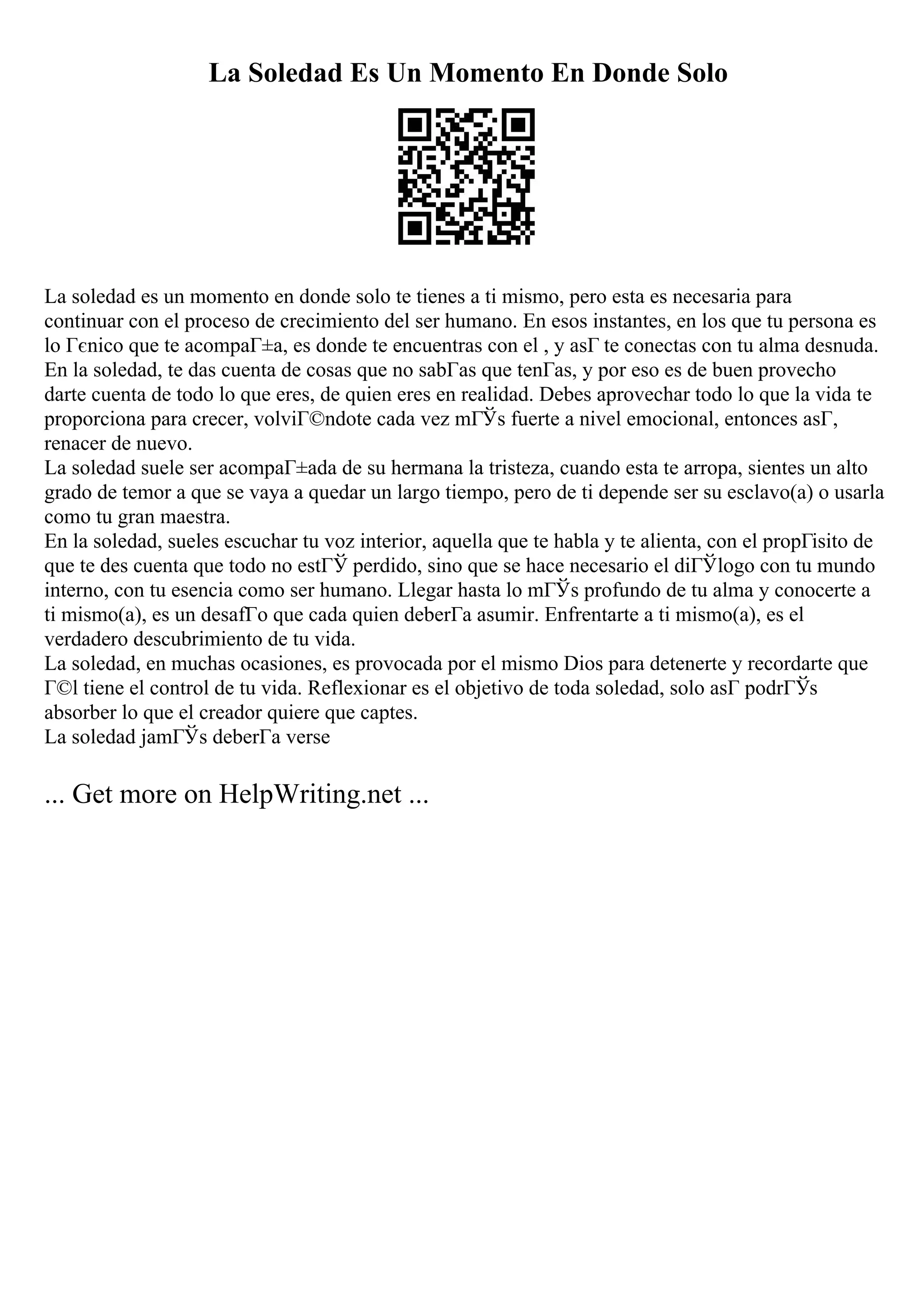 La Soledad Es Un Momento En Donde Solo
La soledad es un momento en donde solo te tienes a ti mismo, pero esta es necesaria para
continuar con el proceso de crecimiento del ser humano. En esos instantes, en los que tu persona es
lo Гєnico que te acompaГ±a, es donde te encuentras con el , y asГ te conectas con tu alma desnuda.
En la soledad, te das cuenta de cosas que no sabГas que tenГas, y por eso es de buen provecho
darte cuenta de todo lo que eres, de quien eres en realidad. Debes aprovechar todo lo que la vida te
proporciona para crecer, volviГ©ndote cada vez mГЎs fuerte a nivel emocional, entonces asГ,
renacer de nuevo.
La soledad suele ser acompaГ±ada de su hermana la tristeza, cuando esta te arropa, sientes un alto
grado de temor a que se vaya a quedar un largo tiempo, pero de ti depende ser su esclavo(a) o usarla
como tu gran maestra.
En la soledad, sueles escuchar tu voz interior, aquella que te habla y te alienta, con el propГіsito de
que te des cuenta que todo no estГЎ perdido, sino que se hace necesario el diГЎlogo con tu mundo
interno, con tu esencia como ser humano. Llegar hasta lo mГЎs profundo de tu alma y conocerte a
ti mismo(a), es un desafГo que cada quien deberГa asumir. Enfrentarte a ti mismo(a), es el
verdadero descubrimiento de tu vida.
La soledad, en muchas ocasiones, es provocada por el mismo Dios para detenerte y recordarte que
Г©l tiene el control de tu vida. Reflexionar es el objetivo de toda soledad, solo asГ podrГЎs
absorber lo que el creador quiere que captes.
La soledad jamГЎs deberГa verse
... Get more on HelpWriting.net ...
 