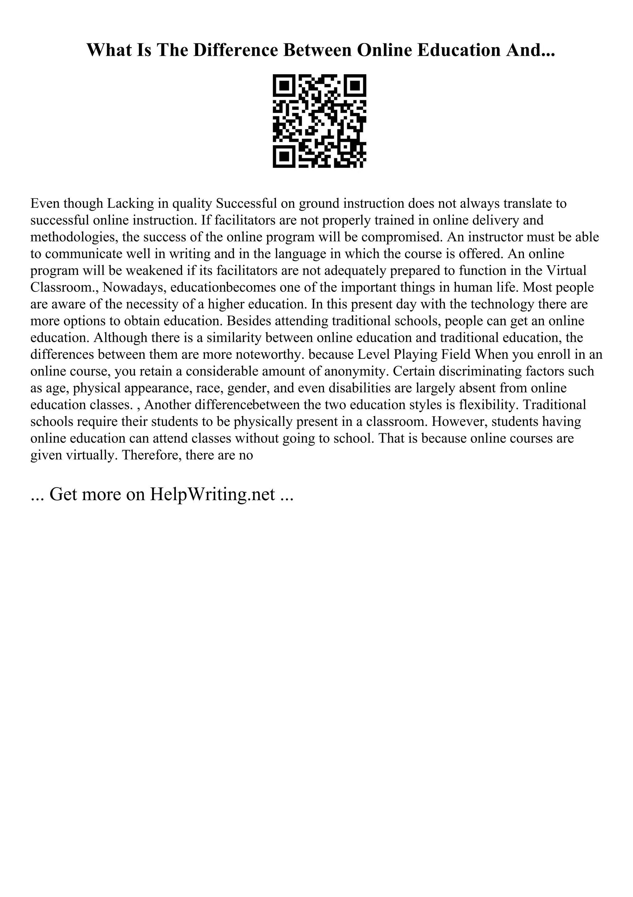 What Is The Difference Between Online Education And...
Even though Lacking in quality Successful on ground instruction does not always translate to
successful online instruction. If facilitators are not properly trained in online delivery and
methodologies, the success of the online program will be compromised. An instructor must be able
to communicate well in writing and in the language in which the course is offered. An online
program will be weakened if its facilitators are not adequately prepared to function in the Virtual
Classroom., Nowadays, educationbecomes one of the important things in human life. Most people
are aware of the necessity of a higher education. In this present day with the technology there are
more options to obtain education. Besides attending traditional schools, people can get an online
education. Although there is a similarity between online education and traditional education, the
differences between them are more noteworthy. because Level Playing Field When you enroll in an
online course, you retain a considerable amount of anonymity. Certain discriminating factors such
as age, physical appearance, race, gender, and even disabilities are largely absent from online
education classes. , Another differencebetween the two education styles is flexibility. Traditional
schools require their students to be physically present in a classroom. However, students having
online education can attend classes without going to school. That is because online courses are
given virtually. Therefore, there are no
... Get more on HelpWriting.net ...
 