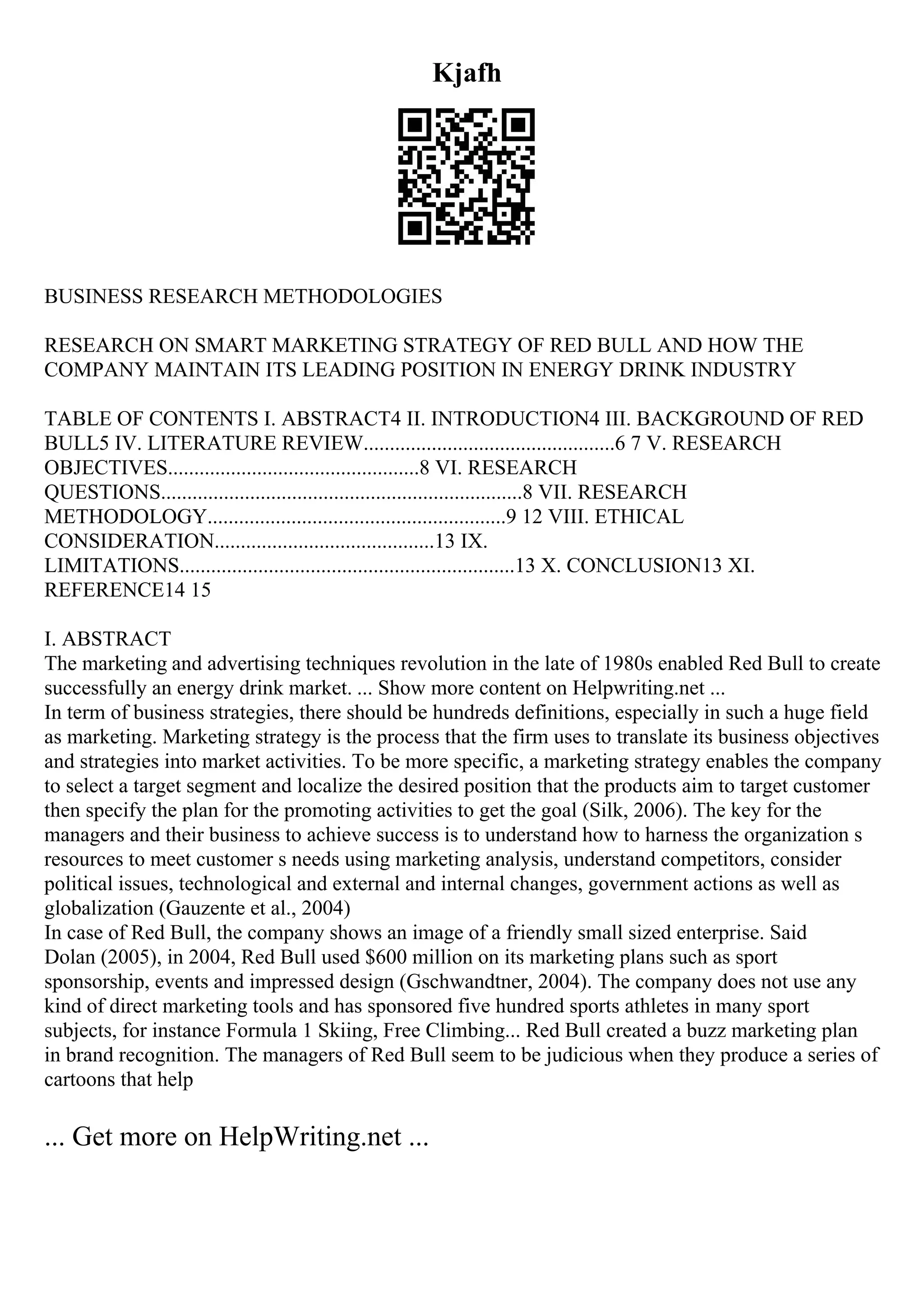 Kjafh
BUSINESS RESEARCH METHODOLOGIES
RESEARCH ON SMART MARKETING STRATEGY OF RED BULL AND HOW THE
COMPANY MAINTAIN ITS LEADING POSITION IN ENERGY DRINK INDUSTRY
TABLE OF CONTENTS I. ABSTRACT4 II. INTRODUCTION4 III. BACKGROUND OF RED
BULL5 IV. LITERATURE REVIEW................................................6 7 V. RESEARCH
OBJECTIVES................................................8 VI. RESEARCH
QUESTIONS.....................................................................8 VII. RESEARCH
METHODOLOGY.........................................................9 12 VIII. ETHICAL
CONSIDERATION..........................................13 IX.
LIMITATIONS................................................................13 X. CONCLUSION13 XI.
REFERENCE14 15
I. ABSTRACT
The marketing and advertising techniques revolution in the late of 1980s enabled Red Bull to create
successfully an energy drink market. ... Show more content on Helpwriting.net ...
In term of business strategies, there should be hundreds definitions, especially in such a huge field
as marketing. Marketing strategy is the process that the firm uses to translate its business objectives
and strategies into market activities. To be more specific, a marketing strategy enables the company
to select a target segment and localize the desired position that the products aim to target customer
then specify the plan for the promoting activities to get the goal (Silk, 2006). The key for the
managers and their business to achieve success is to understand how to harness the organization s
resources to meet customer s needs using marketing analysis, understand competitors, consider
political issues, technological and external and internal changes, government actions as well as
globalization (Gauzente et al., 2004)
In case of Red Bull, the company shows an image of a friendly small sized enterprise. Said
Dolan (2005), in 2004, Red Bull used $600 million on its marketing plans such as sport
sponsorship, events and impressed design (Gschwandtner, 2004). The company does not use any
kind of direct marketing tools and has sponsored five hundred sports athletes in many sport
subjects, for instance Formula 1 Skiing, Free Climbing... Red Bull created a buzz marketing plan
in brand recognition. The managers of Red Bull seem to be judicious when they produce a series of
cartoons that help
... Get more on HelpWriting.net ...
 