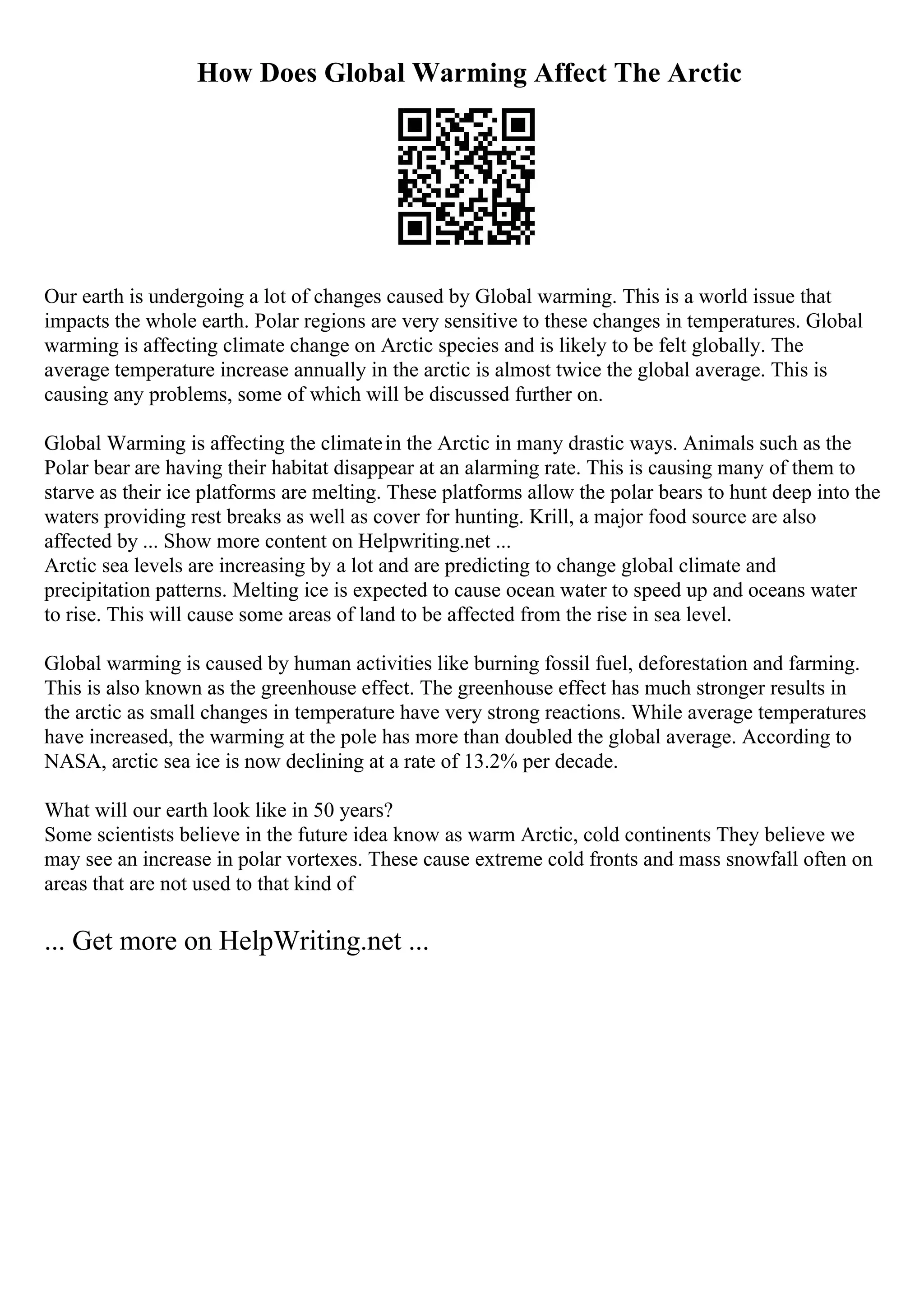How Does Global Warming Affect The Arctic
Our earth is undergoing a lot of changes caused by Global warming. This is a world issue that
impacts the whole earth. Polar regions are very sensitive to these changes in temperatures. Global
warming is affecting climate change on Arctic species and is likely to be felt globally. The
average temperature increase annually in the arctic is almost twice the global average. This is
causing any problems, some of which will be discussed further on.
Global Warming is affecting the climatein the Arctic in many drastic ways. Animals such as the
Polar bear are having their habitat disappear at an alarming rate. This is causing many of them to
starve as their ice platforms are melting. These platforms allow the polar bears to hunt deep into the
waters providing rest breaks as well as cover for hunting. Krill, a major food source are also
affected by ... Show more content on Helpwriting.net ...
Arctic sea levels are increasing by a lot and are predicting to change global climate and
precipitation patterns. Melting ice is expected to cause ocean water to speed up and oceans water
to rise. This will cause some areas of land to be affected from the rise in sea level.
Global warming is caused by human activities like burning fossil fuel, deforestation and farming.
This is also known as the greenhouse effect. The greenhouse effect has much stronger results in
the arctic as small changes in temperature have very strong reactions. While average temperatures
have increased, the warming at the pole has more than doubled the global average. According to
NASA, arctic sea ice is now declining at a rate of 13.2% per decade.
What will our earth look like in 50 years?
Some scientists believe in the future idea know as warm Arctic, cold continents They believe we
may see an increase in polar vortexes. These cause extreme cold fronts and mass snowfall often on
areas that are not used to that kind of
... Get more on HelpWriting.net ...
 