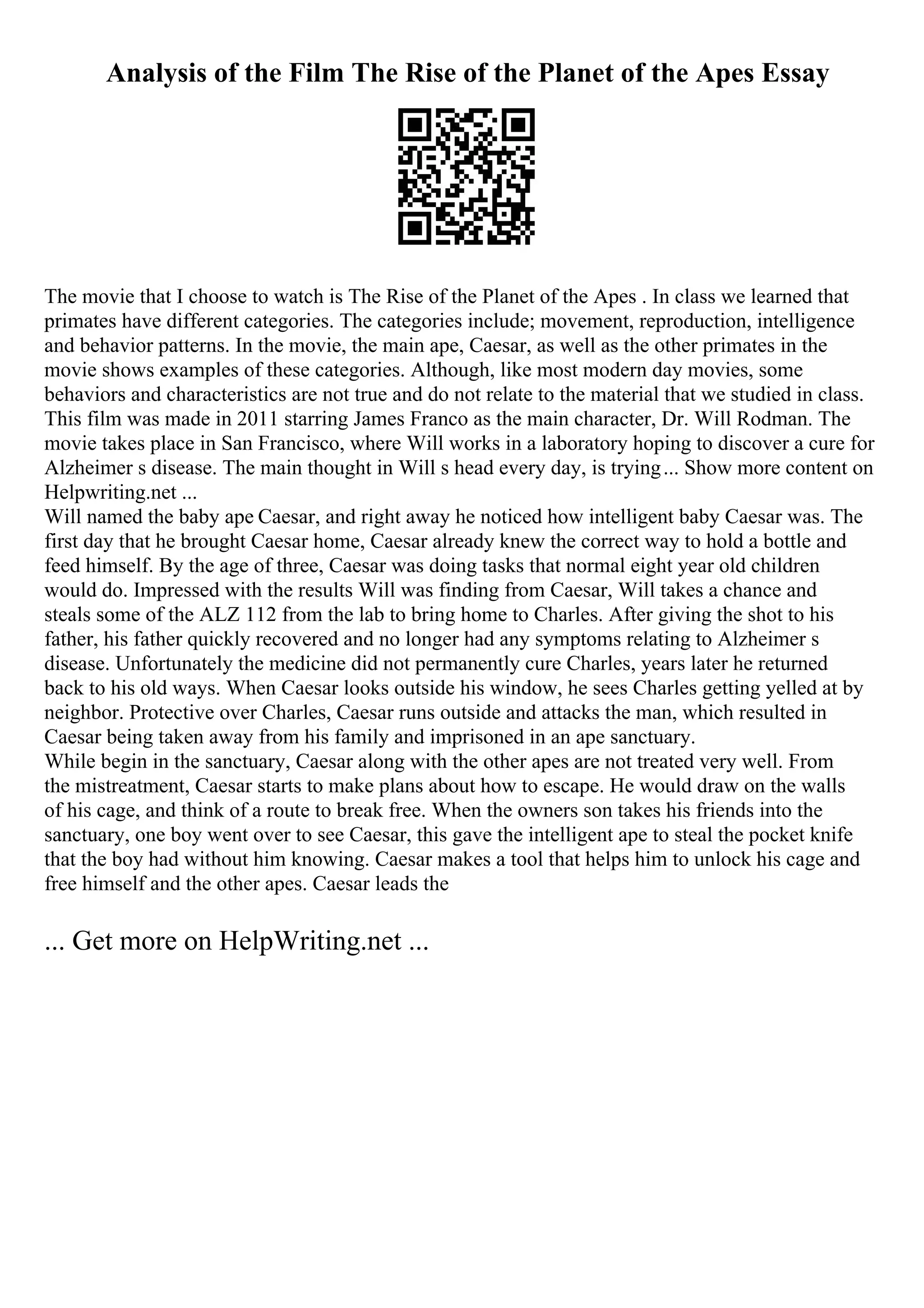 Analysis of the Film The Rise of the Planet of the Apes Essay
The movie that I choose to watch is The Rise of the Planet of the Apes . In class we learned that
primates have different categories. The categories include; movement, reproduction, intelligence
and behavior patterns. In the movie, the main ape, Caesar, as well as the other primates in the
movie shows examples of these categories. Although, like most modern day movies, some
behaviors and characteristics are not true and do not relate to the material that we studied in class.
This film was made in 2011 starring James Franco as the main character, Dr. Will Rodman. The
movie takes place in San Francisco, where Will works in a laboratory hoping to discover a cure for
Alzheimer s disease. The main thought in Will s head every day, is trying... Show more content on
Helpwriting.net ...
Will named the baby ape Caesar, and right away he noticed how intelligent baby Caesar was. The
first day that he brought Caesar home, Caesar already knew the correct way to hold a bottle and
feed himself. By the age of three, Caesar was doing tasks that normal eight year old children
would do. Impressed with the results Will was finding from Caesar, Will takes a chance and
steals some of the ALZ 112 from the lab to bring home to Charles. After giving the shot to his
father, his father quickly recovered and no longer had any symptoms relating to Alzheimer s
disease. Unfortunately the medicine did not permanently cure Charles, years later he returned
back to his old ways. When Caesar looks outside his window, he sees Charles getting yelled at by
neighbor. Protective over Charles, Caesar runs outside and attacks the man, which resulted in
Caesar being taken away from his family and imprisoned in an ape sanctuary.
While begin in the sanctuary, Caesar along with the other apes are not treated very well. From
the mistreatment, Caesar starts to make plans about how to escape. He would draw on the walls
of his cage, and think of a route to break free. When the owners son takes his friends into the
sanctuary, one boy went over to see Caesar, this gave the intelligent ape to steal the pocket knife
that the boy had without him knowing. Caesar makes a tool that helps him to unlock his cage and
free himself and the other apes. Caesar leads the
... Get more on HelpWriting.net ...
 