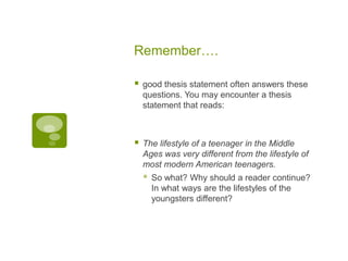 Remember….

   good thesis statement often answers these
    questions. You may encounter a thesis
    statement that reads:



   The lifestyle of a teenager in the Middle
    Ages was very different from the lifestyle of
    most modern American teenagers.
       So what? Why should a reader continue?
        In what ways are the lifestyles of the
        youngsters different?
 