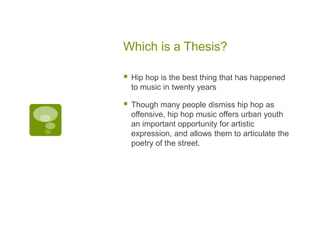Which is a Thesis?

   Hip hop is the best thing that has happened
    to music in twenty years

   Though many people dismiss hip hop as
    offensive, hip hop music offers urban youth
    an important opportunity for artistic
    expression, and allows them to articulate the
    poetry of the street.
 