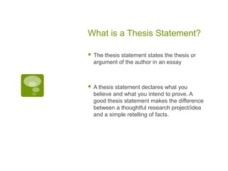What is a Thesis Statement?

   The thesis statement states the thesis or
    argument of the author in an essay



   A thesis statement declares what you
    believe and what you intend to prove. A
    good thesis statement makes the difference
    between a thoughtful research project/idea
    and a simple retelling of facts.
 