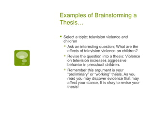 Examples of Brainstorming a
Thesis…

   Select a topic: television violence and
    children
     Ask an interesting question: What are the
      effects of television violence on children?
     Revise the question into a thesis: Violence
      on television increases aggressive
      behavior in preschool children.
     Remember this argument is your
      “preliminary” or “working” thesis. As you
      read you may discover evidence that may
      affect your stance. It is okay to revise your
      thesis!
 