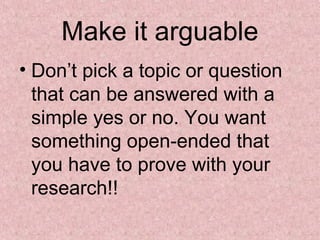 Make it arguable
• Don’t pick a topic or question
that can be answered with a
simple yes or no. You want
something open-ended that
you have to prove with your
research!!
 