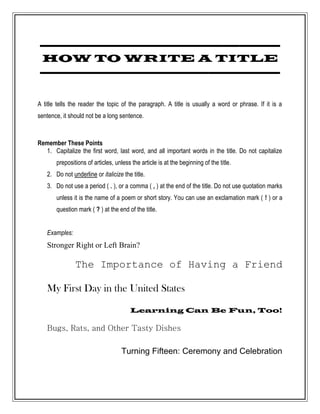 -----------------------------------------------
 HOW TO WRITE A TITLE
-----------------------------------------------

A title tells the reader the topic of the paragraph. A title is usually a word or phrase. If it is a
sentence, it should not be a long sentence.



Remember These Points
  1. Capitalize the first word, last word, and all important words in the title. Do not capitalize
       prepositions of articles, unless the article is at the beginning of the title.
   2. Do not underline or italicize the title.
   3. Do not use a period ( . ), or a comma ( , ) at the end of the title. Do not use quotation marks
       unless it is the name of a poem or short story. You can use an exclamation mark ( ! ) or a
       question mark ( ? ) at the end of the title.


   Examples:
   Stronger Right or Left Brain?

               The Importance of Having a Friend

   My First Day in the United States

                                       Learning Can Be Fun, Too!

   Bugs, Rats, and Other Tasty Dishes

                                    Turning Fifteen: Ceremony and Celebration
 