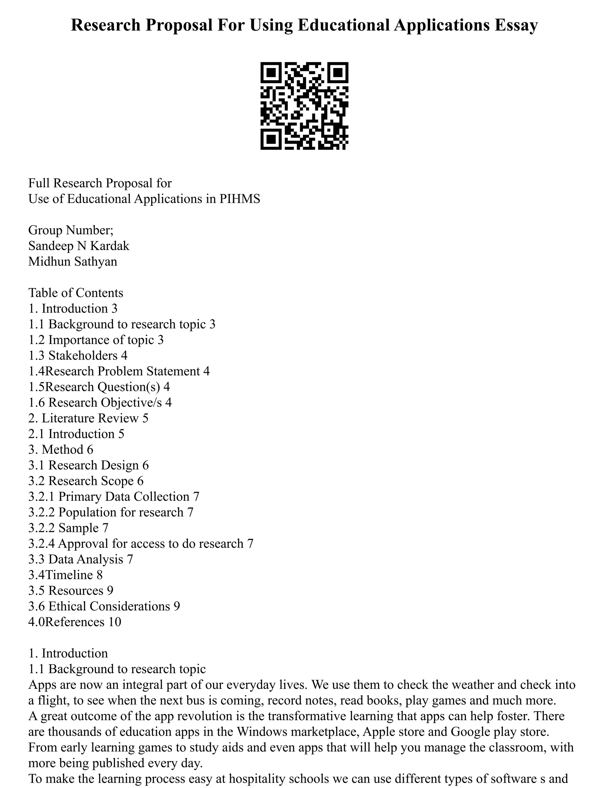 Research Proposal For Using Educational Applications Essay
Full Research Proposal for
Use of Educational Applications in PIHMS
Group Number;
Sandeep N Kardak
Midhun Sathyan
Table of Contents
1. Introduction 3
1.1 Background to research topic 3
1.2 Importance of topic 3
1.3 Stakeholders 4
1.4Research Problem Statement 4
1.5Research Question(s) 4
1.6 Research Objective/s 4
2. Literature Review 5
2.1 Introduction 5
3. Method 6
3.1 Research Design 6
3.2 Research Scope 6
3.2.1 Primary Data Collection 7
3.2.2 Population for research 7
3.2.2 Sample 7
3.2.4 Approval for access to do research 7
3.3 Data Analysis 7
3.4Timeline 8
3.5 Resources 9
3.6 Ethical Considerations 9
4.0References 10
1. Introduction
1.1 Background to research topic
Apps are now an integral part of our everyday lives. We use them to check the weather and check into
a flight, to see when the next bus is coming, record notes, read books, play games and much more.
A great outcome of the app revolution is the transformative learning that apps can help foster. There
are thousands of education apps in the Windows marketplace, Apple store and Google play store.
From early learning games to study aids and even apps that will help you manage the classroom, with
more being published every day.
To make the learning process easy at hospitality schools we can use different types of software s and
 