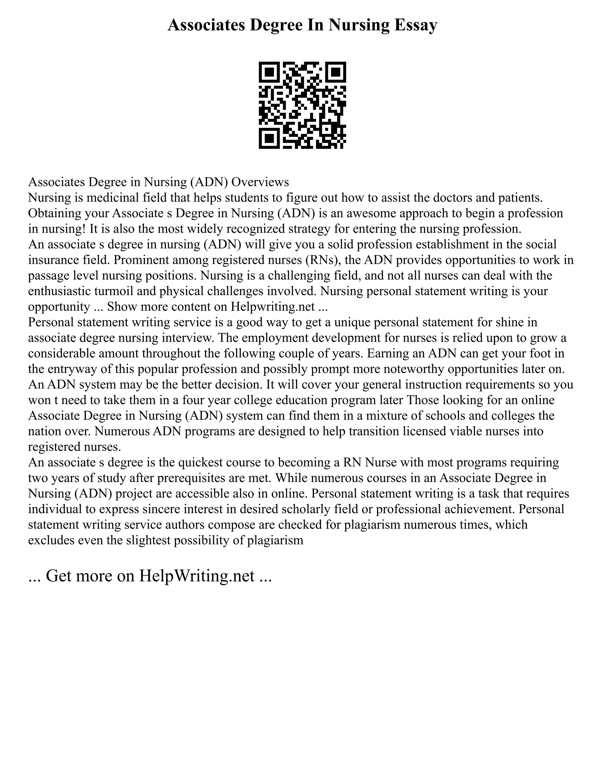 Associates Degree In Nursing Essay
Associates Degree in Nursing (ADN) Overviews
Nursing is medicinal field that helps students to figure out how to assist the doctors and patients.
Obtaining your Associate s Degree in Nursing (ADN) is an awesome approach to begin a profession
in nursing! It is also the most widely recognized strategy for entering the nursing profession.
An associate s degree in nursing (ADN) will give you a solid profession establishment in the social
insurance field. Prominent among registered nurses (RNs), the ADN provides opportunities to work in
passage level nursing positions. Nursing is a challenging field, and not all nurses can deal with the
enthusiastic turmoil and physical challenges involved. Nursing personal statement writing is your
opportunity ... Show more content on Helpwriting.net ...
Personal statement writing service is a good way to get a unique personal statement for shine in
associate degree nursing interview. The employment development for nurses is relied upon to grow a
considerable amount throughout the following couple of years. Earning an ADN can get your foot in
the entryway of this popular profession and possibly prompt more noteworthy opportunities later on.
An ADN system may be the better decision. It will cover your general instruction requirements so you
won t need to take them in a four year college education program later Those looking for an online
Associate Degree in Nursing (ADN) system can find them in a mixture of schools and colleges the
nation over. Numerous ADN programs are designed to help transition licensed viable nurses into
registered nurses.
An associate s degree is the quickest course to becoming a RN Nurse with most programs requiring
two years of study after prerequisites are met. While numerous courses in an Associate Degree in
Nursing (ADN) project are accessible also in online. Personal statement writing is a task that requires
individual to express sincere interest in desired scholarly field or professional achievement. Personal
statement writing service authors compose are checked for plagiarism numerous times, which
excludes even the slightest possibility of plagiarism
... Get more on HelpWriting.net ...
 