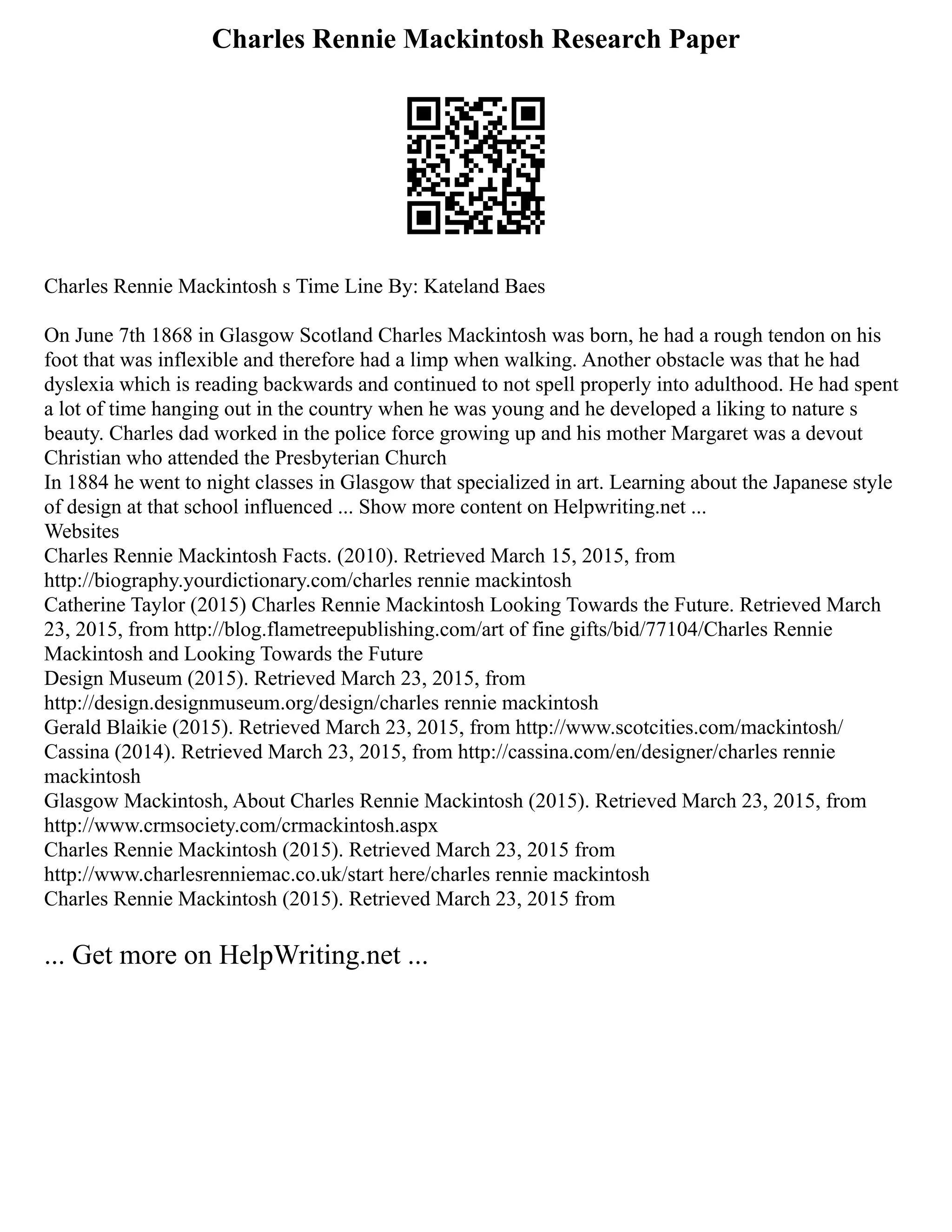 Charles Rennie Mackintosh Research Paper
Charles Rennie Mackintosh s Time Line By: Kateland Baes
On June 7th 1868 in Glasgow Scotland Charles Mackintosh was born, he had a rough tendon on his
foot that was inflexible and therefore had a limp when walking. Another obstacle was that he had
dyslexia which is reading backwards and continued to not spell properly into adulthood. He had spent
a lot of time hanging out in the country when he was young and he developed a liking to nature s
beauty. Charles dad worked in the police force growing up and his mother Margaret was a devout
Christian who attended the Presbyterian Church
In 1884 he went to night classes in Glasgow that specialized in art. Learning about the Japanese style
of design at that school influenced ... Show more content on Helpwriting.net ...
Websites
Charles Rennie Mackintosh Facts. (2010). Retrieved March 15, 2015, from
http://biography.yourdictionary.com/charles rennie mackintosh
Catherine Taylor (2015) Charles Rennie Mackintosh Looking Towards the Future. Retrieved March
23, 2015, from http://blog.flametreepublishing.com/art of fine gifts/bid/77104/Charles Rennie
Mackintosh and Looking Towards the Future
Design Museum (2015). Retrieved March 23, 2015, from
http://design.designmuseum.org/design/charles rennie mackintosh
Gerald Blaikie (2015). Retrieved March 23, 2015, from http://www.scotcities.com/mackintosh/
Cassina (2014). Retrieved March 23, 2015, from http://cassina.com/en/designer/charles rennie
mackintosh
Glasgow Mackintosh, About Charles Rennie Mackintosh (2015). Retrieved March 23, 2015, from
http://www.crmsociety.com/crmackintosh.aspx
Charles Rennie Mackintosh (2015). Retrieved March 23, 2015 from
http://www.charlesrenniemac.co.uk/start here/charles rennie mackintosh
Charles Rennie Mackintosh (2015). Retrieved March 23, 2015 from
... Get more on HelpWriting.net ...
 