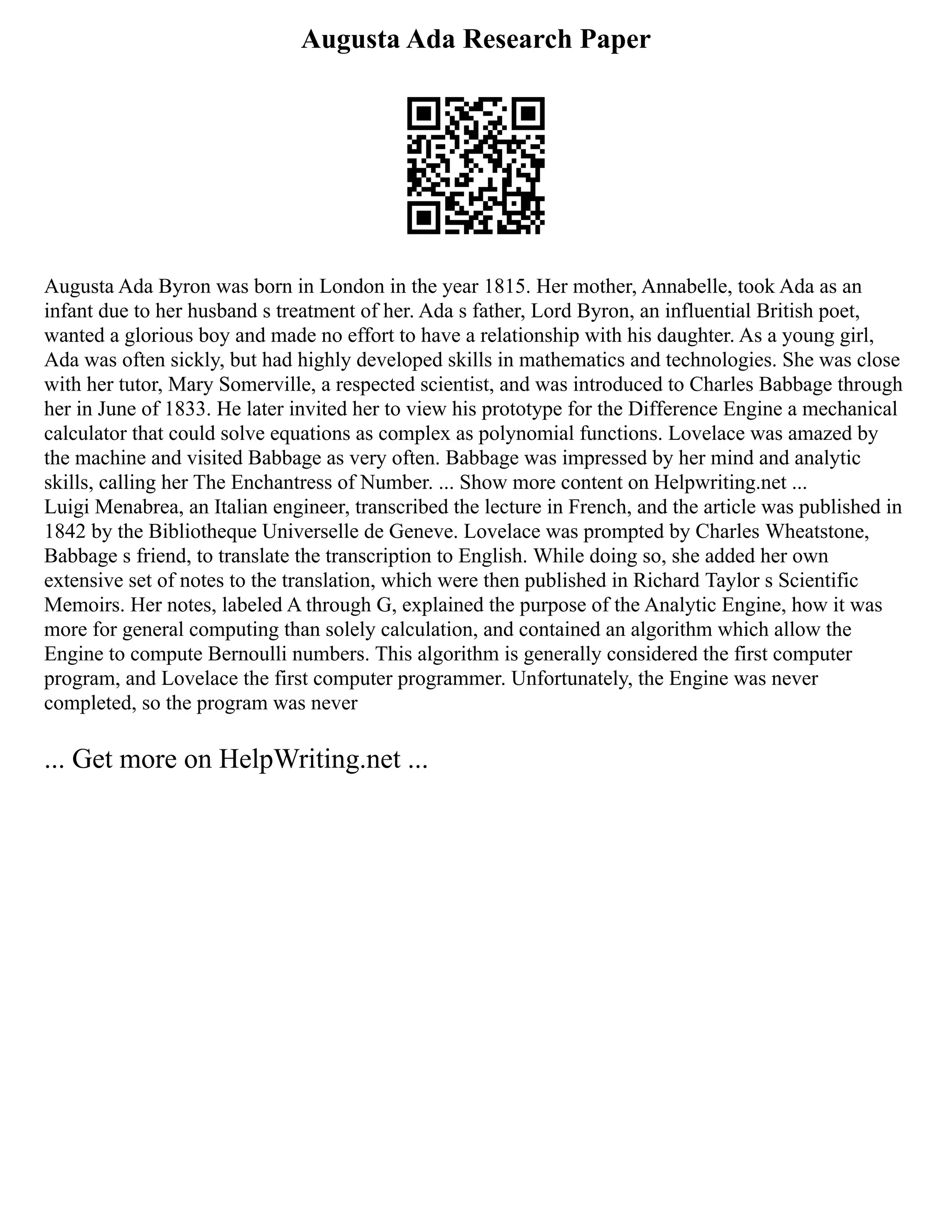 Augusta Ada Research Paper
Augusta Ada Byron was born in London in the year 1815. Her mother, Annabelle, took Ada as an
infant due to her husband s treatment of her. Ada s father, Lord Byron, an influential British poet,
wanted a glorious boy and made no effort to have a relationship with his daughter. As a young girl,
Ada was often sickly, but had highly developed skills in mathematics and technologies. She was close
with her tutor, Mary Somerville, a respected scientist, and was introduced to Charles Babbage through
her in June of 1833. He later invited her to view his prototype for the Difference Engine a mechanical
calculator that could solve equations as complex as polynomial functions. Lovelace was amazed by
the machine and visited Babbage as very often. Babbage was impressed by her mind and analytic
skills, calling her The Enchantress of Number. ... Show more content on Helpwriting.net ...
Luigi Menabrea, an Italian engineer, transcribed the lecture in French, and the article was published in
1842 by the Bibliotheque Universelle de Geneve. Lovelace was prompted by Charles Wheatstone,
Babbage s friend, to translate the transcription to English. While doing so, she added her own
extensive set of notes to the translation, which were then published in Richard Taylor s Scientific
Memoirs. Her notes, labeled A through G, explained the purpose of the Analytic Engine, how it was
more for general computing than solely calculation, and contained an algorithm which allow the
Engine to compute Bernoulli numbers. This algorithm is generally considered the first computer
program, and Lovelace the first computer programmer. Unfortunately, the Engine was never
completed, so the program was never
... Get more on HelpWriting.net ...
 