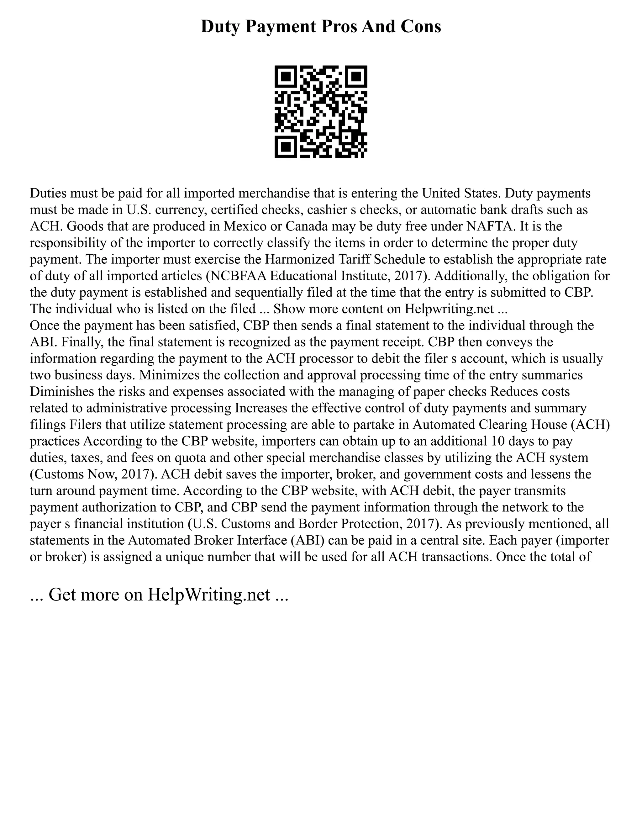 Duty Payment Pros And Cons
Duties must be paid for all imported merchandise that is entering the United States. Duty payments
must be made in U.S. currency, certified checks, cashier s checks, or automatic bank drafts such as
ACH. Goods that are produced in Mexico or Canada may be duty free under NAFTA. It is the
responsibility of the importer to correctly classify the items in order to determine the proper duty
payment. The importer must exercise the Harmonized Tariff Schedule to establish the appropriate rate
of duty of all imported articles (NCBFAA Educational Institute, 2017). Additionally, the obligation for
the duty payment is established and sequentially filed at the time that the entry is submitted to CBP.
The individual who is listed on the filed ... Show more content on Helpwriting.net ...
Once the payment has been satisfied, CBP then sends a final statement to the individual through the
ABI. Finally, the final statement is recognized as the payment receipt. CBP then conveys the
information regarding the payment to the ACH processor to debit the filer s account, which is usually
two business days. Minimizes the collection and approval processing time of the entry summaries
Diminishes the risks and expenses associated with the managing of paper checks Reduces costs
related to administrative processing Increases the effective control of duty payments and summary
filings Filers that utilize statement processing are able to partake in Automated Clearing House (ACH)
practices According to the CBP website, importers can obtain up to an additional 10 days to pay
duties, taxes, and fees on quota and other special merchandise classes by utilizing the ACH system
(Customs Now, 2017). ACH debit saves the importer, broker, and government costs and lessens the
turn around payment time. According to the CBP website, with ACH debit, the payer transmits
payment authorization to CBP, and CBP send the payment information through the network to the
payer s financial institution (U.S. Customs and Border Protection, 2017). As previously mentioned, all
statements in the Automated Broker Interface (ABI) can be paid in a central site. Each payer (importer
or broker) is assigned a unique number that will be used for all ACH transactions. Once the total of
... Get more on HelpWriting.net ...
 