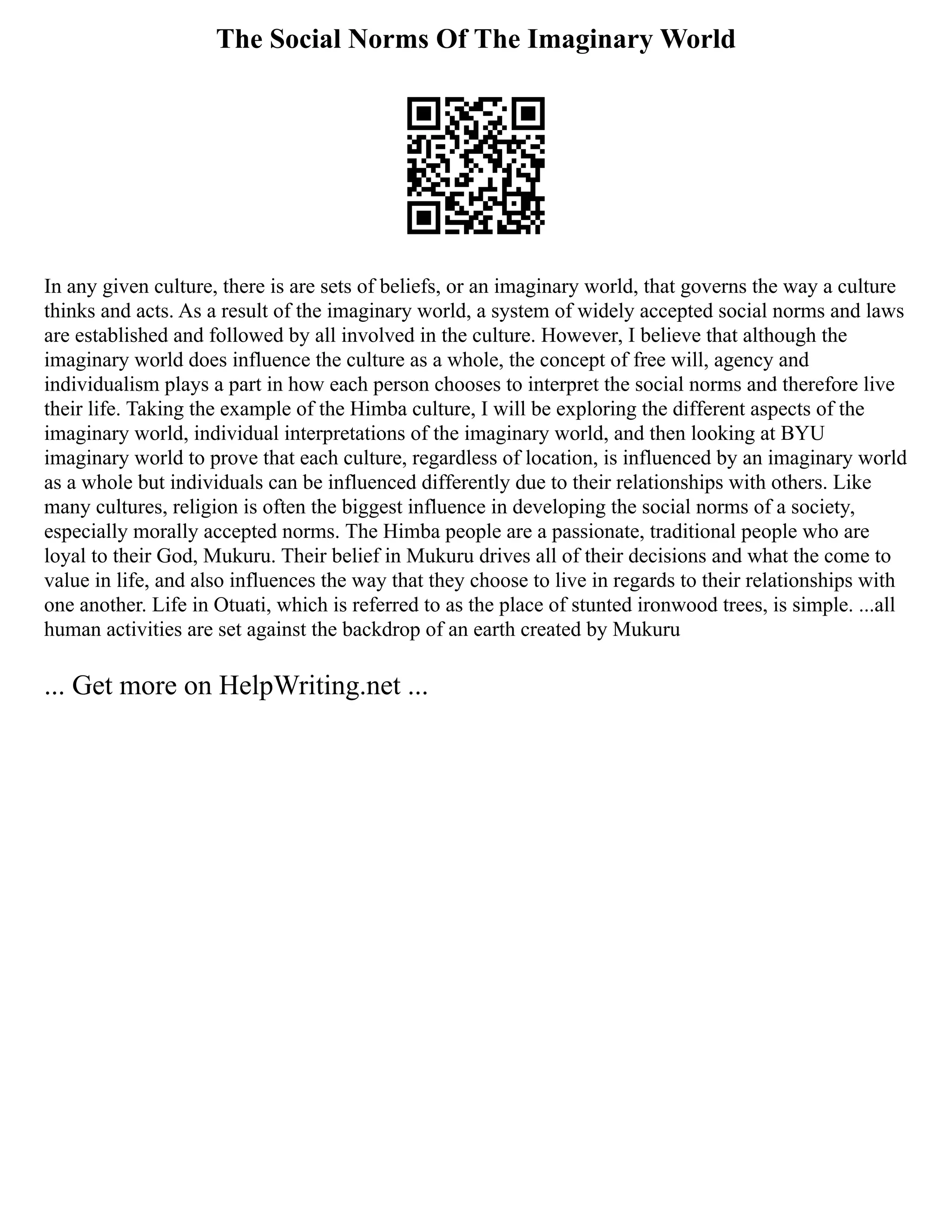 The Social Norms Of The Imaginary World
In any given culture, there is are sets of beliefs, or an imaginary world, that governs the way a culture
thinks and acts. As a result of the imaginary world, a system of widely accepted social norms and laws
are established and followed by all involved in the culture. However, I believe that although the
imaginary world does influence the culture as a whole, the concept of free will, agency and
individualism plays a part in how each person chooses to interpret the social norms and therefore live
their life. Taking the example of the Himba culture, I will be exploring the different aspects of the
imaginary world, individual interpretations of the imaginary world, and then looking at BYU
imaginary world to prove that each culture, regardless of location, is influenced by an imaginary world
as a whole but individuals can be influenced differently due to their relationships with others. Like
many cultures, religion is often the biggest influence in developing the social norms of a society,
especially morally accepted norms. The Himba people are a passionate, traditional people who are
loyal to their God, Mukuru. Their belief in Mukuru drives all of their decisions and what the come to
value in life, and also influences the way that they choose to live in regards to their relationships with
one another. Life in Otuati, which is referred to as the place of stunted ironwood trees, is simple. ...all
human activities are set against the backdrop of an earth created by Mukuru
... Get more on HelpWriting.net ...
 