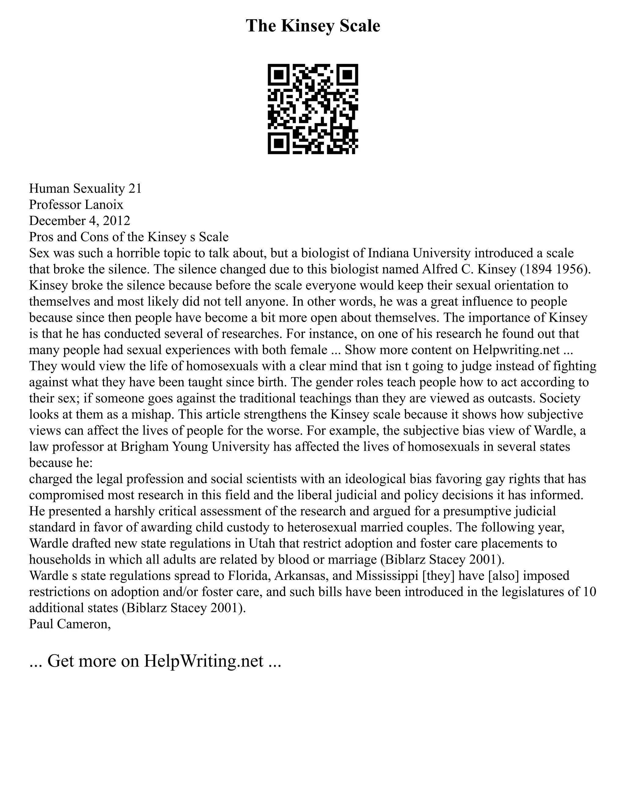 The Kinsey Scale
Human Sexuality 21
Professor Lanoix
December 4, 2012
Pros and Cons of the Kinsey s Scale
Sex was such a horrible topic to talk about, but a biologist of Indiana University introduced a scale
that broke the silence. The silence changed due to this biologist named Alfred C. Kinsey (1894 1956).
Kinsey broke the silence because before the scale everyone would keep their sexual orientation to
themselves and most likely did not tell anyone. In other words, he was a great influence to people
because since then people have become a bit more open about themselves. The importance of Kinsey
is that he has conducted several of researches. For instance, on one of his research he found out that
many people had sexual experiences with both female ... Show more content on Helpwriting.net ...
They would view the life of homosexuals with a clear mind that isn t going to judge instead of fighting
against what they have been taught since birth. The gender roles teach people how to act according to
their sex; if someone goes against the traditional teachings than they are viewed as outcasts. Society
looks at them as a mishap. This article strengthens the Kinsey scale because it shows how subjective
views can affect the lives of people for the worse. For example, the subjective bias view of Wardle, a
law professor at Brigham Young University has affected the lives of homosexuals in several states
because he:
charged the legal profession and social scientists with an ideological bias favoring gay rights that has
compromised most research in this field and the liberal judicial and policy decisions it has informed.
He presented a harshly critical assessment of the research and argued for a presumptive judicial
standard in favor of awarding child custody to heterosexual married couples. The following year,
Wardle drafted new state regulations in Utah that restrict adoption and foster care placements to
households in which all adults are related by blood or marriage (Biblarz Stacey 2001).
Wardle s state regulations spread to Florida, Arkansas, and Mississippi [they] have [also] imposed
restrictions on adoption and/or foster care, and such bills have been introduced in the legislatures of 10
additional states (Biblarz Stacey 2001).
Paul Cameron,
... Get more on HelpWriting.net ...
 
