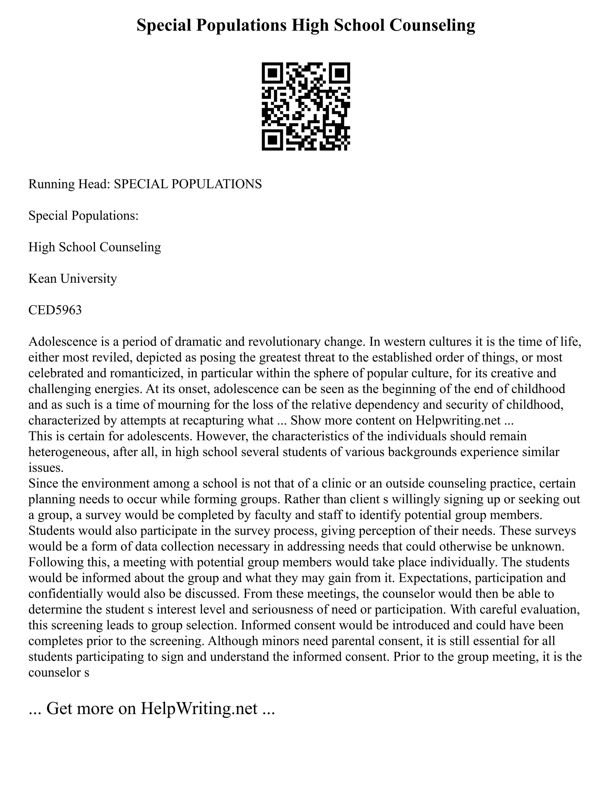 Special Populations High School Counseling
Running Head: SPECIAL POPULATIONS
Special Populations:
High School Counseling
Kean University
CED5963
Adolescence is a period of dramatic and revolutionary change. In western cultures it is the time of life,
either most reviled, depicted as posing the greatest threat to the established order of things, or most
celebrated and romanticized, in particular within the sphere of popular culture, for its creative and
challenging energies. At its onset, adolescence can be seen as the beginning of the end of childhood
and as such is a time of mourning for the loss of the relative dependency and security of childhood,
characterized by attempts at recapturing what ... Show more content on Helpwriting.net ...
This is certain for adolescents. However, the characteristics of the individuals should remain
heterogeneous, after all, in high school several students of various backgrounds experience similar
issues.
Since the environment among a school is not that of a clinic or an outside counseling practice, certain
planning needs to occur while forming groups. Rather than client s willingly signing up or seeking out
a group, a survey would be completed by faculty and staff to identify potential group members.
Students would also participate in the survey process, giving perception of their needs. These surveys
would be a form of data collection necessary in addressing needs that could otherwise be unknown.
Following this, a meeting with potential group members would take place individually. The students
would be informed about the group and what they may gain from it. Expectations, participation and
confidentially would also be discussed. From these meetings, the counselor would then be able to
determine the student s interest level and seriousness of need or participation. With careful evaluation,
this screening leads to group selection. Informed consent would be introduced and could have been
completes prior to the screening. Although minors need parental consent, it is still essential for all
students participating to sign and understand the informed consent. Prior to the group meeting, it is the
counselor s
... Get more on HelpWriting.net ...
 