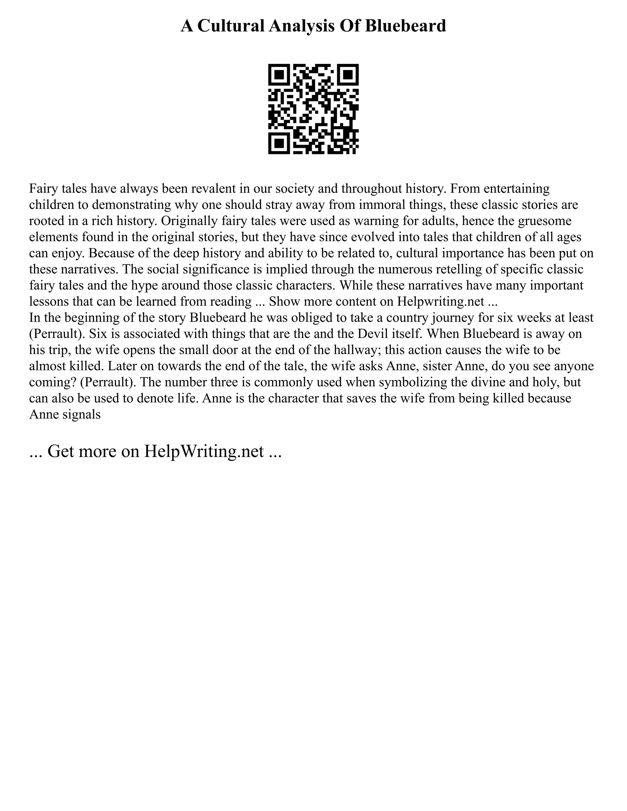 A Cultural Analysis Of Bluebeard
Fairy tales have always been revalent in our society and throughout history. From entertaining
children to demonstrating why one should stray away from immoral things, these classic stories are
rooted in a rich history. Originally fairy tales were used as warning for adults, hence the gruesome
elements found in the original stories, but they have since evolved into tales that children of all ages
can enjoy. Because of the deep history and ability to be related to, cultural importance has been put on
these narratives. The social significance is implied through the numerous retelling of specific classic
fairy tales and the hype around those classic characters. While these narratives have many important
lessons that can be learned from reading ... Show more content on Helpwriting.net ...
In the beginning of the story Bluebeard he was obliged to take a country journey for six weeks at least
(Perrault). Six is associated with things that are the and the Devil itself. When Bluebeard is away on
his trip, the wife opens the small door at the end of the hallway; this action causes the wife to be
almost killed. Later on towards the end of the tale, the wife asks Anne, sister Anne, do you see anyone
coming? (Perrault). The number three is commonly used when symbolizing the divine and holy, but
can also be used to denote life. Anne is the character that saves the wife from being killed because
Anne signals
... Get more on HelpWriting.net ...
 